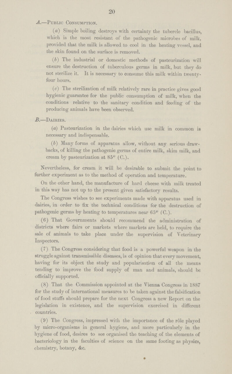 20 A.—Public Consumption. (a) Simple boiling destroys with certainty the tubercle bacillus, which is the most resistant of the pathogenic microbes of milk, provided that the milk is allowed to cool in the heating vessel, and the skin found on the surface is removed. (b) The industrial or domestic methods of pasteurization will ensure the destruction of tuberculous germs in milk, but they do not sterilize it. It is necessary to consume this milk within twenty four hours. (c) The sterilization of milk relatively rare in practice gives good hygienic guarantee for the public consumption of milk, when the conditions relative to the sanitary condition and feeding of the producing animals have been observed. B.—Dairies. (a) Pasteurization in the dairies which use milk in common is necessary and indispensable. (b) Many forms of apparatus allow, without any serious draw backs, of killing the pathogenic germs of entire milk, skim milk, and cream by pasteurization at 85° (C.). Nevertheless, for cream it will be desirable to submit the point to further experiment as to the method of operation and temperature. On the other hand, the manufacture of hard cheese with milk treated in this way has not up to the present given satisfactory results. The Congress wishes to see experiments made with apparatus used in dairies, in order to fix the technical conditions for the destruction of pathogenic germs by heating to temperatures near 65° (C.). (6) That Governments should recommend the administration of districts where fairs or markets where markets are held, to require the sale of animals to take place under the supervision of Veterinary Inspectors. (7) The Congress considering that food is a powerful weapon in the struggle against transmissible diseases, is of opinion that every movement, having for its object the study and popularisation of all the means tending to improve the food supply of man and animals, should be officially supported. (8) That the Commission appointed at the Vienna Congress in 1887 for the study of international measures to be taken against the falsification of food stuffs should prepare for the next Congress a new Report on the legislation in existence, and the supervision exercised in different countries. (9) The Congress, impressed with the importance of the role played by micro-organisms in general hygiene, and more particularly in the hygiene of food, desires to see organised the teaching of the elements of bacteriology in the faculties of science on the same footing as physics, chemistry, botany, &c.