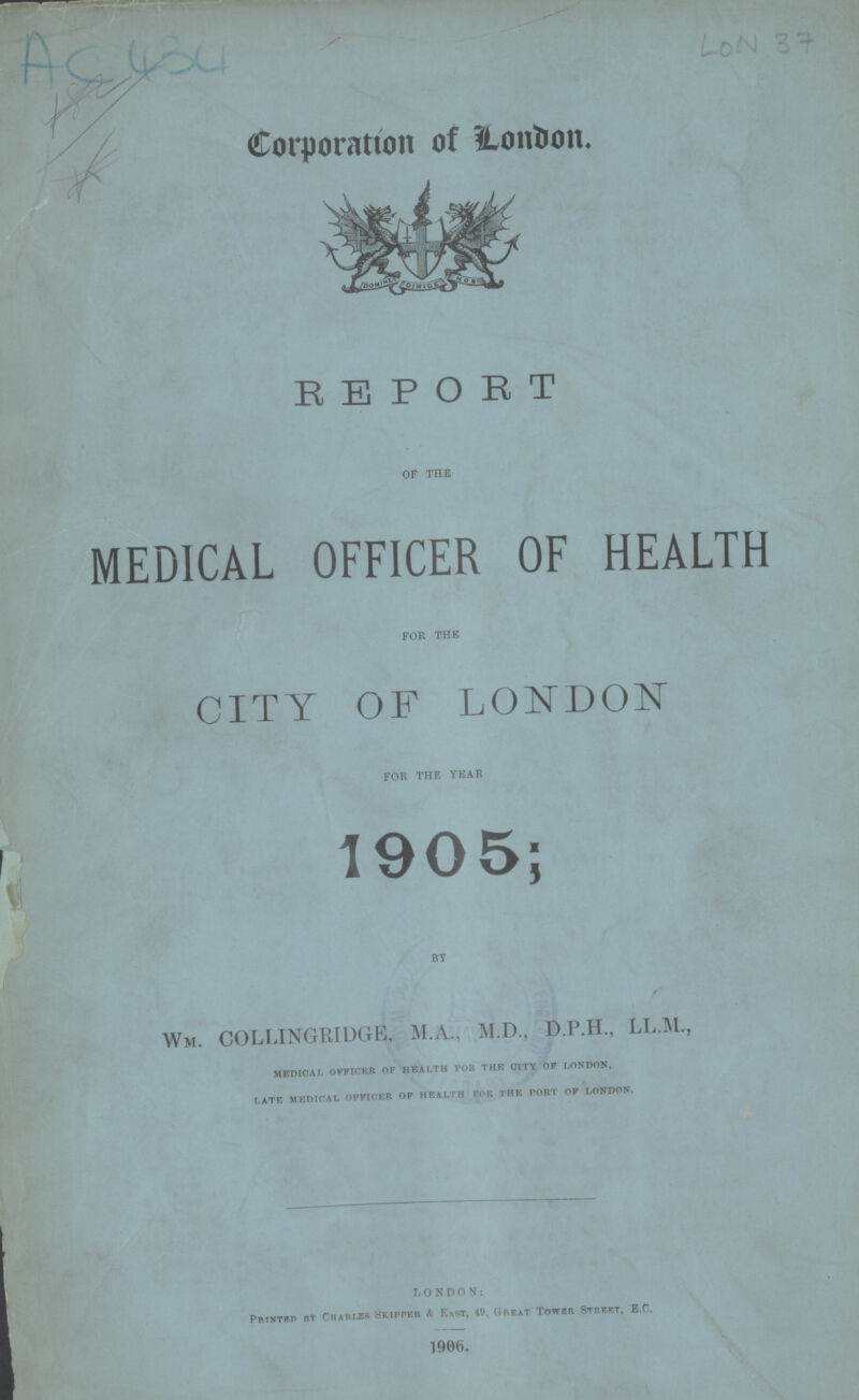 AC 434 LON 37 Corporatíon of London. REPORT OF THE MEDICAL OFFICER OF HEALTH FOR THE CITY OF LONDON FOR THE YEAR 1905; BY Wm. COLLINGRIDGE, M.A., M.D., D.P.H., LL.M., medical officer of health for the city of london, late medical officer of health for the port of london. LONDON: Printed by Charles skipper & East, 49. Great Tower Street, E.C. 1906.