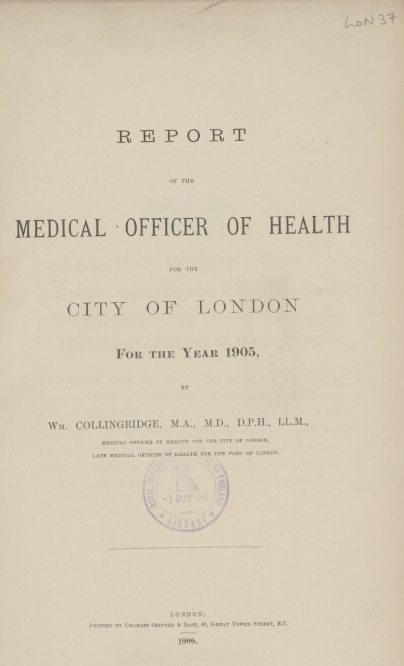LON 37 REPORT OF THE MEDICAL OFFICER OF HEALTH FOR THE CITY OF LONDON For the Year 1905, BY Wm. COLLINGRIDGE, M.A., M.D., D.P.H., LL.M., medical officer of health for the city of london, late medical officer of health for the port of london. LONDON: Printed by Charles Skipper & East, 49, Great Tower Street, E.C. 1906.