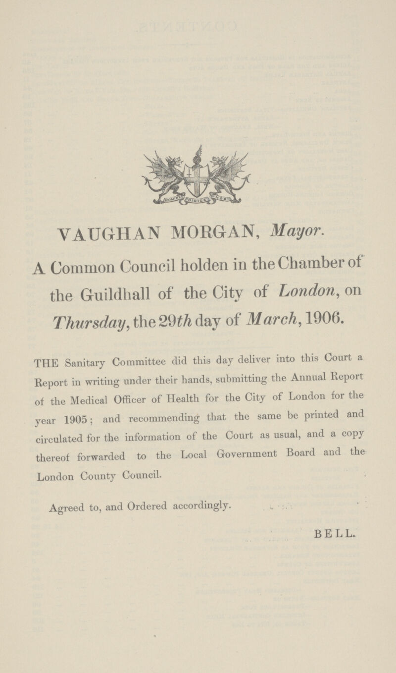 VAUGHAN MORGAN, Mayor. A Common Council holden in the Chamber of the Guildhall of the City of London, on Thursday, the 29th day of March, 1906. THE Sanitary Committee did this day deliver into this Court a Report in writing under their hands, submitting the Annual Report of the Medical Officer of Health for the City of London for the year 1905; and recommending that the same be printed and circulated for the information of the Court as usual, and a copy thereof forwarded to the Local Government Board and the London County Council. Agreed to, and Ordered accordingly. BELL.
