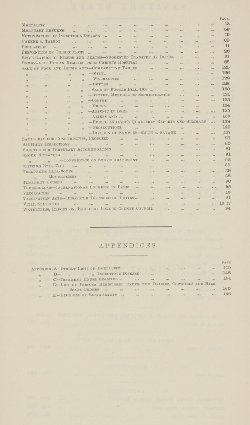 Page. Mortality 13 Mortuary Returns 59 Notification op Infectious Disease 19 Parker v. Talbot 68 Population 11 Prevention of Tuberculosis 26 Registration of Births and Deaths—Suggested Transfer of Duties 21 Removal of Human Remains from Christ's Hospital 62 Sale of Food and Drugs Acts—Comparative Tables 125 „ „ „ „ —Milk 126 „ „ „ „ —Warranties 128 „ „ „ „ —Butter 128 „ „ „ „ —Sale of Butter Bill, 1905 130 „ „ „ „ —Butter, Methods of Sophistication 131 „ „ „ „ —Coffee 133 „ „ „ „ — Drugs 134 „ „ „ „ —Arsenic in Beer 135 „ „ „ „ —Aliens and 135 „ „ „ „ —Public Analyst's Quarterly Reports and Summary 138 „ „ „ „ —Prosecutions 140 „ „ „ „ —Division of Samples—Smith v. Savage 137 Sanatoria for Consumptives, Proposed 27 Sanitary Inspections 60 Shelter for Temporary Accommodation 21 Smoke Nuisances 91 „ „ —Conference on Smoke Abatement 92 Spitting Evil, The 38 Telephone Call-Boxes 39 „ Mouthpieces 38 Tenement Houses 66 Tuberculosis—International Congress in Paris 26 Vaccination 13 Vaccination Acts—Suggested Transfer of Duties 21 Vital Statistics 16,17 Watercress, Report on, Issued by London County Council 94 APPENDICES. PAGE Appendix A—Street Lists of Mortality 145 „ B— „ „ „ Infectious Disease 148 „ C—Tenement House Register 151 „ D—List of Persons Registered under the Dairies, Cowsheds and Milk Shops Orders 160 „ E—Kitchens of Restaurants 166