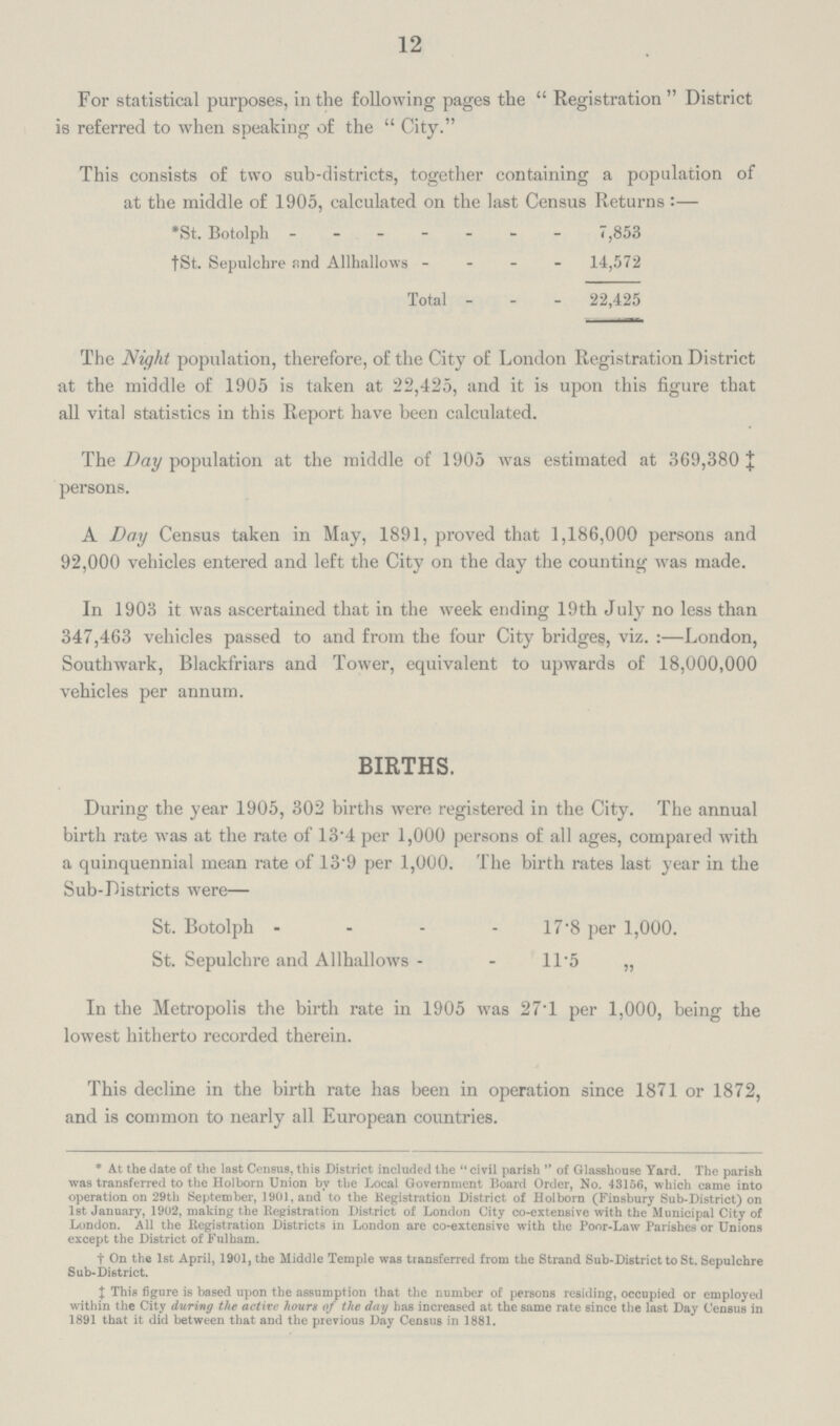 12 For statistical purposes, in the following pages the Registration District is referred to when speaking of the City. This consists of two sub-districts, together containing a population of at the middle of 1905, calculated on the last Census Returns:— *St. Botolph 7,853 †St. Sepulchre and Allhallows 14,572 Total 22,425 The Night population, therefore, of the City of London Registration District at the middle of 1905 is taken at 22,425, and it is upon this figure that all vital statistics in this Report have been calculated. The Day population at the middle of 1905 was estimated at 369,380 ‡ persons. A Day Census taken in May, 1891, proved that 1,186,000 persons and 92,000 vehicles entered and left the City on the day the counting was made. In 1903 it was ascertained that in the week ending 19th July no less than 347,463 vehicles passed to and from the four City bridges, viz.:—London, Southwark, Blackfriars and Tower, equivalent to upwards of 18,000,000 vehicles per annum. BIRTHS. During the year 1905, 302 births were registered in the City. The annual birth rate was at the rate of 13.4 per 1,000 persons of all ages, compared with a quinquennial mean rate of 13.9 per 1,000. The birth rates last year in the Sub-Districts were— St. Botolph 17.8 per 1,000. St. Sepulchre and Allhallows 11.5 „ In the Metropolis the birth rate in 1905 was 27.1 per 1,000, being the lowest hitherto recorded therein. This decline in the birth rate has been in operation since 1871 or 1872, and is common to nearly all European countries. * At the date of the last Census, this District included the civil parish of Glasshouse Yard. The parish was transferred to the Holborn Union by the Local Government Board Order, No. 43156, which came into operation on 29th September, 1901, and to the Registration District of Holborn (Finsbury Sub-District) on 1st January, 1902, making the Registration District of London City co-extensive with the Municipal City of London. All the Kegistration Districts in London are co-extensive with the Poor-Law Parishes or Unions except the District of Fulham. † On the 1st April, 1901, the Middle Temple was transferred from the Strand Sub-District to St. Sepulchre Sub-District. ‡ This figure is based upon the assumption that the number of persons residing, occupied or employed within the City during the active hours of the day has increased at the same rate since the last Day Census in 1891 that it did between that and the previous Day Census in 1881.