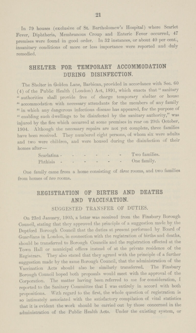 21 In 79 houses (exclusive of St. Bartholomew's Hospital) where Scarlet Fever, Diphtheria, Membranous Croup and Enteric Fever occurred, 47 premises were found in good order. In 32 instances, or about 40 per cent., insanitary conditions of more or less importance were reported and duly remedied. SHELTER FOR TEMPORARY ACCOMMODATION DURING DISINFECTION. The Shelter in Golden Lane, Barbican, provided in accordance with Sec. 60 (4) of the Public Health (London) Act, 1891, which enacts that sanitary authorities shall provide free of charge temporary shelter or house accommodation with necessary attendants for the members of any family in which any dangerous infectious disease has appeared, for the purpose of enabling such dwellings to be disinfected by the sanitary authority, was injured by the fire which occurred at some premises in rear on 29th October, 1904. Although the necessary repairs are not yet complete, three families have been received. They numbered eight persons, of whom six were adults and two were children, and were housed during the disinfection of their homes after— Scarlatina Two families. Phthisis One family. One family came from a home consisting of three rooms, and two families from homes of two rooms. REGISTRATION OF BIRTHS AND DEATHS AND VACCINATION. SUGGESTED TRANSFER OF DUTIES. On 23rd January, 1905, a letter was received from the Finsbury Borough Council, stating that they approved the principle of a suggestion made by the Deptford Borough Council that the duties at present performed by Board of Guardians in London, in connection with the registration of births and deaths, should be transferred to Borough Councils and the registration effected at the Town Hall or municipal offices instead of at the private residence of the Registrars. They also stated that they agreed with the principle of a further suggestion made by the same Borough Council, that the administration of the Vaccination Acts should also be similarly transferred. The Finsbury Borough Council hoped both proposals would meet with the approval of the Corporation. The matter having been referred to me for consideration, I reported to the Sanitary Committee that I was entirely in accord with both propositions. With regard to the first, the whole question of registration is so intimately associated with the satisfactory compilation of vital statistics that it is evident the work should be carried out by those concerned in the administration of the Public Health Acts. Under the existing system, or