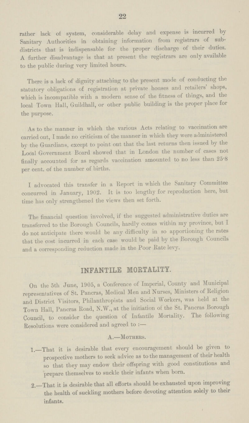 22 rather lack of system, considerable delay and expense is incurred by Sanitary Authorities in obtaining information from registrars of sub districts that is indispensable for the proper discharge of their duties. A further disadvantage is that at present the registrars are only available to the public during very limited hours. There is a lack of dignity attaching to the present mode of conducting the statutory obligations of registration at private houses and retailers' shops, which is incompatible with a modern sense of the fitness of things, and the local Town Hall, Guildhall, or other public building is the proper place for the purpose. As to the manner in which the various Acts relating to vaccination are carried out, I made no criticism of the manner in which they were administered by the Guardians, except to point out that the last returns then issued by the Local Government Board showed that in London the number of cases not finally accounted for as regards vaccination amounted to no less than 25.8 per cent. of the number of births. I advocated this transfer in a Report in which the Sanitary Committee concurred in January, 1902. It is too lengthy for reproduction here, but time has only strengthened the views then set forth. The financial question involved, if the suggested administrative duties are transferred to the Borough Councils, hardly comes within my province, but I do not anticipate there would be any difficulty in so apportioning the rates that the cost incurred in each case would be paid by the Borough Councils and a corresponding reduction made in the Poor Rate levy. INFANTILE MORTALITY. On the 5th June, 1905, a Conference of Imperial, County and Municipal representatives of St. Pancras, Medical Men and Nurses, Ministers of Religion and District Visitors, Philanthropists and Social Workers, was held at the Town Hall, Pancras Road, N.W., at the initiation of the St. Pancras Borough Council, to consider the question of Infantile Mortality. The following Resolutions were considered and agreed to:— A.—Mothers. 1.—That it is desirable that every encouragement should be given to prospective mothers to seek advice as to the management of their health so that they may endow their offspring with good constitutions and prepare themselves to suckle their infants when born. 2.—That it is desirable that all efforts should be exhausted upon improving the health of suckling mothers before devoting attention solely to their infants.