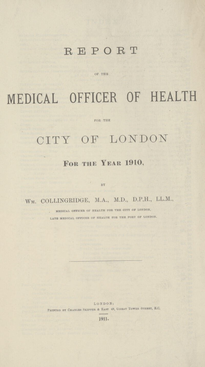 REPORT OF THE MEDICAL OFFICER OF HEALTH FOR THE CITY OF LONDON For the Year 1910, BY Wm. COLLINGRIDGE, M.A., M.D., D.P.H., LL.M., medical officer of health for the city of london. late medical officer of health for the port of london. LONDON: Printed by Charles Skipper & East 49, Great Tower Street, E.C. 1911.