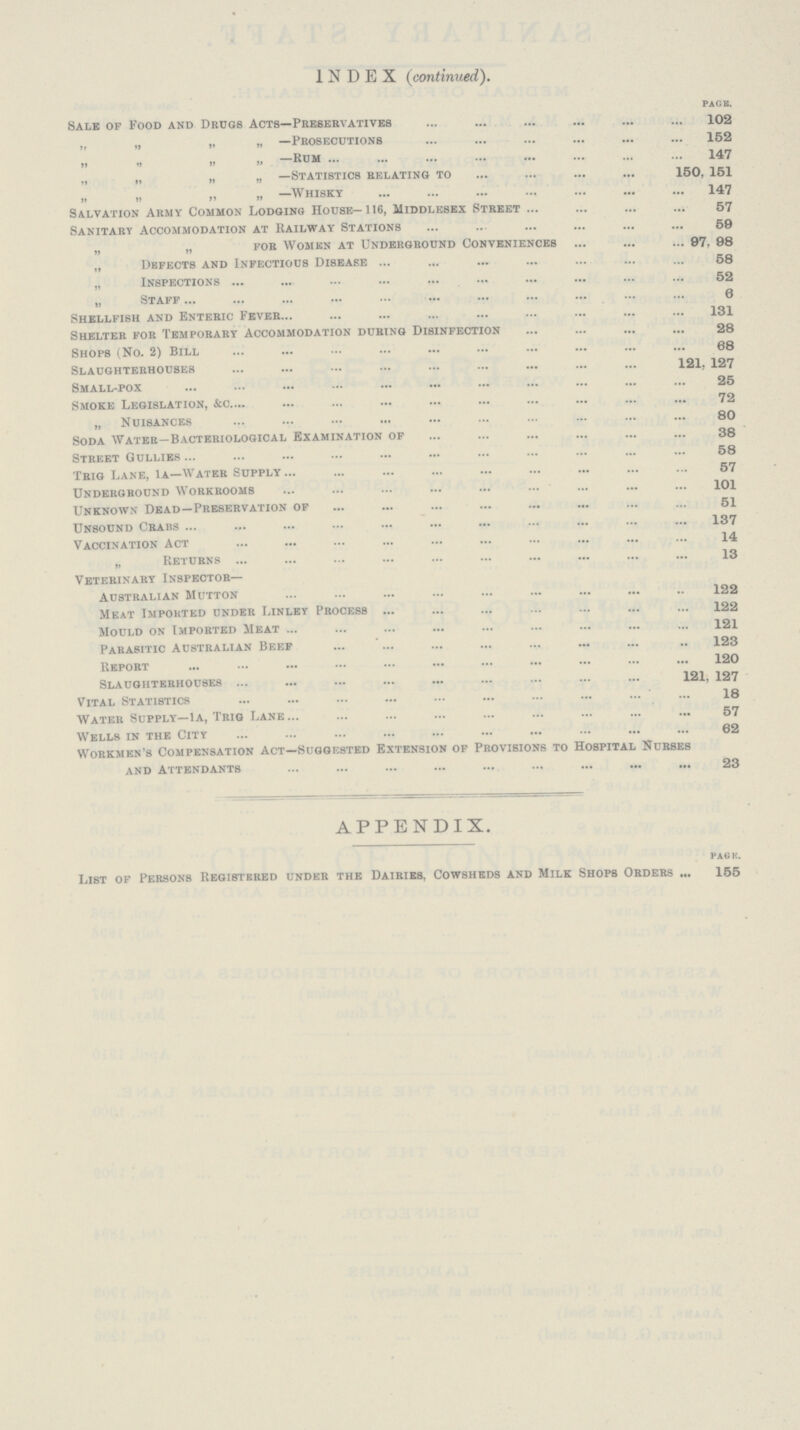 INDEX (continued). PAGE. Sale of Food and Drugs Acts—Preservatives 102 „ „ „ „ —Prosecutions 152 „ „ „ „ —Rum 147 „ „ „ „ —Statistics relating to 150, 151 „ „ „ „ —whisky 147 Salvation Army Common Lodging House—116, Middlesex Street 57 Sanitary Accommodation at Railway Stations 50 „ „ for Women at Underground Conveniences 97, 98 „ Defects and Infectious Disease 58 ,, Inspections 52 „ Staff 6 Shellfish and Enteric Fever 131 Shelter for Temporary Accommodation during Disinfection 28 Shops (No. 2) Bill 68 Slaughterhouses 121, 127 Small-pox 25 Smoke Legislation, &c. 72 „ Nuisances 80 Soda Water—Bacteriological Examination of 38 Street Gullies 58 Trig Lane, 1a—Water Supply 57 Underground Workrooms 101 Unknown Dead—Preservation of 51 Unsound Crabs 137 Vaccination Act 14 „ Returns 13 Veterinary Inspector— Australian Mutton 122 Meat Imported under Linley Process 122 Mould on Imported Meat 121 Parasitic Australian Beef 123 Report 120 Slaughterhouses 121, 127 Vital Statistics 18 Water Supply—1a, Trig Lane 57 Wells in the City 62 Workmen's Compensation Act—Suggested Extension of Provisions to Hospital Nurses and Attendants 23 APPENDIX. PAGE. List of Persons Registered under the Dairies. Cowsheds and Milk Shops Orders 155