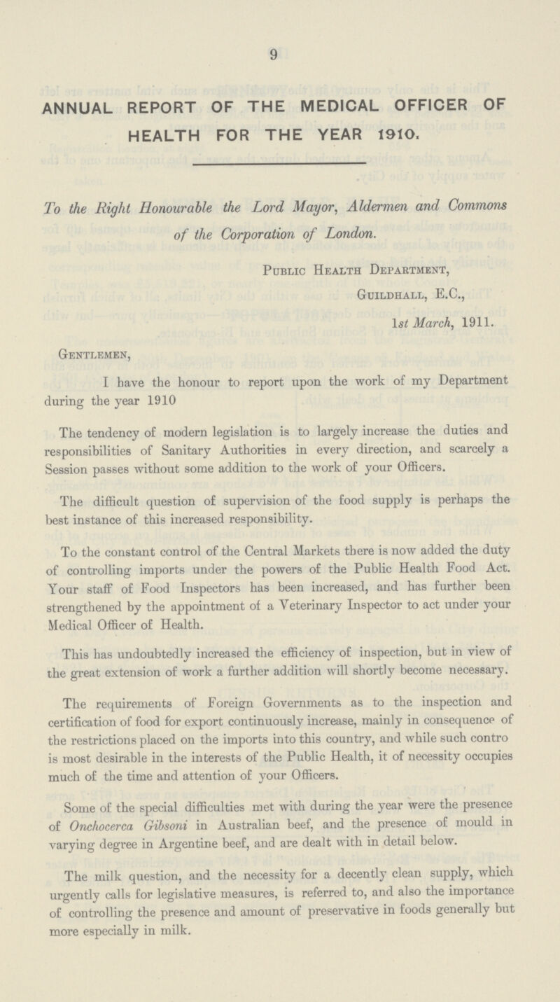 9 ANNUAL REPORT OF THE MEDICAL OFFICER OF HEALTH FOR THE YEAR 1910. To the Right Honourable the Lord Mayor. Aldermen and Commons of the Corporation of London. Public Health Department, Guildhall, E.C., 1st March, 1911. Gentlemen, I have the honour to report upon the work of my Department during the year 1910 The tendency of modern legislation is to largely increase the duties and responsibilities of Sanitary Authorities in every direction, and scarcely a Session passes without some addition to the work of your Officers. The difficult question of supervision of the food supply is perhaps the best instance of this increased responsibility. To the constant control of the Central Markets there is now added the duty of controlling imports under the powers of the Public Health Food Act. Your staff of Food Inspectors has been increased, and has further been strengthened by the appointment of a Veterinary Inspector to act under your Medical Officer of Health. This has undoubtedly increased the efficiency of inspection, but in view of the great extension of work a further addition will shortly become necessary. The requirements of Foreign Governments as to the inspection and certification of food for export continuously increase, mainly in consequence of the restrictions placed on the imports into this country, and while such contro is most desirable in the interests of the Public Health, it of necessity occupies much of the time and attention of your Officers. Some of the special difficulties met with during the year were the presence of Onchocerca Gibsoni in Australian beef, and the presence of mould in varying degree in Argentine beef, and are dealt with in detail below. The milk question, and the necessity for a decently clean supply, which urgently calls for legislative measures, is referred to, and also the importance of controlling the presence and amount of preservative in foods generally but more especially in milk.