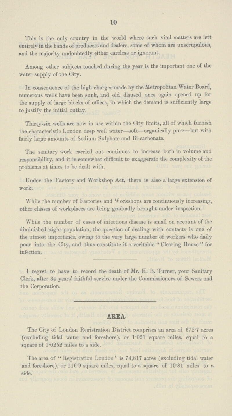 10 This is the only country in the world where such vital matters are left entirely in the hands of producers and dealers, some of whom are unscrupulous, and the majority undoubtedly either careless or ignorant. Among other subjects touched during the year is the important one of the water supply of the City. In consequence of the high charges made by the Metropolitan Water Board, numerous wells have been sunk, and old disused ones again opened up for the supply of large blocks of offices, in which the demand is sufficiently large to justify the initial outlay. Thirty-six wells are now in use within the City limits, all of which furnish the characteristic London deep well water—soft—organically pure—but with fairly large amounts of Sodium Sulphate and Bi-carbonate. The sanitary work carried out continues to increase both in volume and responsibility, and it is somewhat difficult to exaggerate the complexity of the problems at times to be dealt with. Under the Factory and Workshop Act, there is also a large extension of work. While the number of Factories and Workshops are continuously increasing, other classes of workplaces are being gradually brought under inspection. While the number of cases of infectious disease is small on account of the diminished night population, the question of dealing with contacts is one of the utmost importance, owing to the very large number of workers who daily pour into the City, and thus constitute it a veritable Clearing House for infection. I regret to have to record the death of Mr. H. B. Turner, your Sanitary Clerk, after 34 years' faithful service under the Commissioners of Sewers and the Corporation. AREA. The City of London Registration District comprises an area of 672.7 acres (excluding tidal water and foreshore), or 1.051 square miles, equal to a square of 1.0252 miles to a side. The area of Registration London is 74,817 acres (excluding tidal water and foreshore), or 116.9 square miles, equal to a square of 10.81 miles to a side.