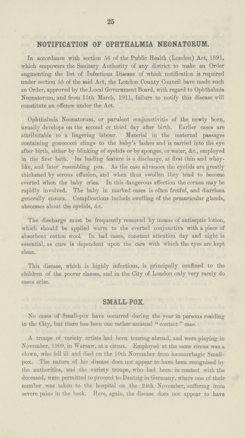 25 NOTIFICATION OF OPHTHALMIA NEONATORUM. In accordance with section 56 of the Public Health (London) Act, 1891, which empowers the Sanitary Authority of any district to make an Order augmenting the list of Infectious Disease of which notification is required under section 55 of the said Act, the London County Council have made such an Order, approved by theLocal Government Board, with regard to Ophthalmia Neonatorum, and from 13th March, 1911, failure to notify this disease will constitute an offence under the Act. Ophthalmia Neonatorum, or purulent conjunctivitis of the newly born, usually develops on the second or third day after birth. Earlier cases are attributable to a lingering labour. Material in the maternal passages containing gonococci clings to the baby's lashes and is carried into the eye after birth, either by blinking of eyelids or by sponges, or water, &c., employed in the first bath. Its leading feature is a discharge, at first thin and whey like, and later resembling pus. As the case advances the eyelids are greatly thickened by serous effusion, and when thus swollen they tend to become everted when the baby cries. In this dangerous affection the cornea may be rapidly involved. The baby in marked cases is often fretful, and diarrhœa generally ensues. Complications include swelling of the preauricular glands, abscesses about the eyelids, &c. The discharge must be frequently removed by means of antiseptic lotion, which should be applied warm to the everted conjunctiva with a piece of absorbent cotton wool. In bad cases, constant attention day and night is essential, as cure is dependent upon the care with which the eyes are kept clean. This disease, which is highly infectious, is principally confined to the children of the poorer classes, and in the City of London only very rarely do cases arise. SMALLPOX. No cases of Small-pox have occurred during the year in persons residing in the City, but there has been one rather unusual contact case. A troupe of variety artists had been touring abroad, and were playing in November, 1909, in Warsaw, at a circus. Employed at the same circus was a clown, who fell ill and died on the 10th November from hæmorrhagic Small pox. The nature of his disease does not appear to have been recognised by the authorities, and the variety troupe, who had been in contact with the deceased, were permitted to proceed to Dantzig in Germany, where one of their number was taken to the hospital on the 24th November, suffering from severe pains in the back. Here, again, the disease does not appear to have