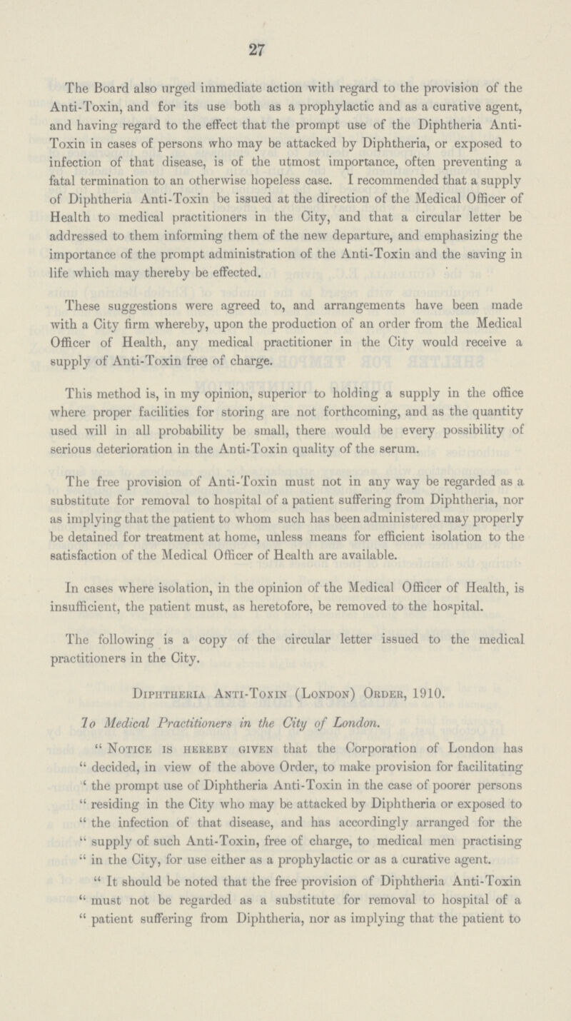 27 The Board also urged immediate action with regard to the provision of the Anti-Toxin, and for its use both as a prophylactic and as a curative agent, and having regard to the effect that the prompt use of the Diphtheria Anti Toxin in cases of persons who may be attacked by Diphtheria, or exposed to infection of that disease, is of the utmost importance, often preventing a fatal termination to an otherwise hopeless case. I recommended that a supply of Diphtheria Anti-Toxin be issued at the direction of the Medical Officer of Health to medical practitioners in the City, and that a circular letter be addressed to them informing them of the new departure, and emphasizing the importance of the prompt administration of the Anti-Toxin and the saving in life which may thereby be effected. These suggestions were agreed to, and arrangements have been made with a City firm whereby, upon the production of an order from the Medical Officer of Health, any medical practitioner in the City would receive a supply of Anti-Toxin free of charge. This method is, in my opinion, superior to holding a supply in the office where proper facilities for storing are not forthcoming, and as the quantity used will in all probability be small, there would be every possibility of serious deterioration in the Anti-Toxin quality of the serum. The free provision of Anti-Toxin must not in any way be regarded as a substitute for removal to hospital of a patient suffering from Diphtheria, nor as implying that the patient to whom such has been administered may properly be detained for treatment at home, unless means for efficient isolation to the satisfaction of the Medical Officer of Health are available. In cases where isolation, in the opinion of the Medical Officer of Health, is insufficient, the patient must, as heretofore, be removed to the hospital. The following is a copy of the circular letter issued to the medical practitioners in the City. Diphtheria Anti-Toxin (London) Order, 1910. To Medical Practitioners in the City of London. Notice is hereby given that the Corporation of London has decided, in view of the above Order, to make provision for facilitating the prompt use of Diphtheria Anti-Toxin in the case of poorer persons residing in the City who may be attacked by Diphtheria or exposed to the infection of that disease, and has accordingly arranged for the supply of such Anti-Toxin, free of charge, to medical men practising in the City, for use either as a prophylactic or as a curative agent. It should be noted that the free provision of Diphtheria Anti-Toxin must not be regarded as a substitute for removal to hospital of a patient suffering from Diphtheria, nor as implying that the patient to