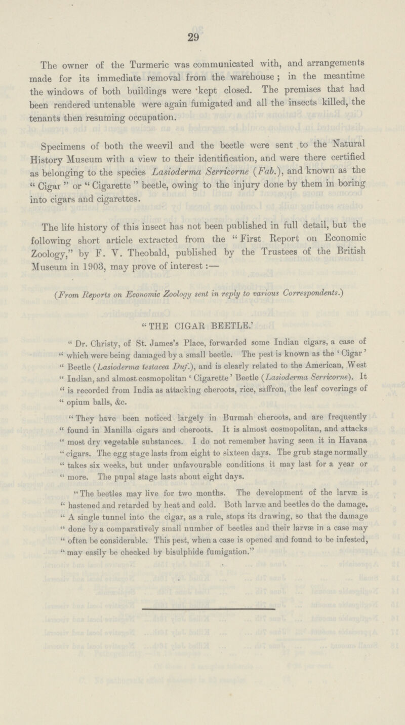 29 The owner of the Turmeric was communicated with, and arrangements made for its immediate removal from the warehouse; in the meantime the windows of both buildings were kept closed. The premises that had been rendered untenable were again fumigated and all the insects killed, the tenants then resuming occupation. Specimens of both the weevil and the beetle were sent to the Natural History Museum with a view to their identification, and were there certified as belonging to the species Lasioderma Serricorne (Fab.), and known as the Cigar or Cigarette beetle, owing to the injury done by them in boring into cigars and cigarettes. The life history of this insect has not been published in full detail, but the following short article extracted from the First Report on Economic Zoology, by F. Y. Theobald, published by the Trustees of the British Museum in 1903, may prove of interest:— (From Reports on Economic Zoology sent in reply to various Correspondents.) THE CIGAR BEETLE. Dr. Christy, of St. James's Place, forwarded some Indian cigars, a case of which were being damaged by a small beetle. The pest is known as the 'Cigar' Beetle (Lasioderma testacea Duf.), and is clearly related to the American, West Indian, and almost cosmopolitan 'Cigarette' Beetle (Lasioderma Serricorne). It is recorded from India as attacking cheroots, rice, saffron, the leaf coverings of opium balls, &c. They have been noticed largely in Burmah cheroots, and are frequently found in Manilla cigars and cheroots. It is almost cosmopolitan, and attacks most dry vegetable substances. I do not remember having seen it in Havana cigars. The egg stage lasts from eight to sixteen days. The grub stage normally takes six weeks, but under unfavourable conditions it may last for a year or more. The pupal stage lasts about eight days. The beetles may live for two months. The development of the larvae is hastened and retarded by heat and cold. Both larvae and beetles do the damage. A single tunnel into the cigar, as a rule, stops its drawing, so that the damage done by a comparatively small number of beetles and their larvae in a case may often be considerable. This pest, when a case is opened and found to be infested, may easily be checked by bisulphide fumigation.