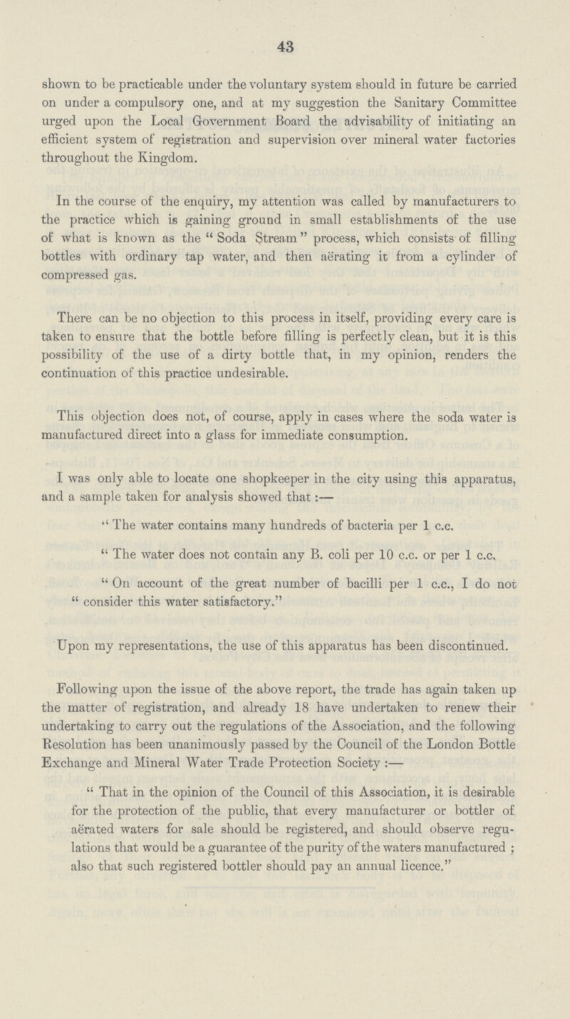 43 shown to be practicable under the voluntary system should in future be carried on under a compulsory one, and at my suggestion the Sanitary Committee urged upon the Local Government Board the advisability of initiating an efficient system of registration and supervision over mineral water factories throughout the Kingdom. In the course of the enquiry, my attention was called by manufacturers to the practice which is gaining ground in small establishments of the use of what is known as the Soda Stream process, which consists of filling bottles with ordinary tap water, and then aerating it from a cylinder of compressed gas. There can be no objection to this process in itself, providing every care is taken to ensure that the bottle before filling is perfectly clean, but it is this possibility of the use of a dirty bottle that, in my opinion, renders the continuation of this practice undesirable. This objection does not, of course, apply in cases where the soda water is manufactured direct into a glass for immediate consumption. I was only able to locate one shopkeeper in the city using this apparatus, and a sample taken for analysis showed that:— ''The water contains many hundreds of bacteria per 1 c.c. The water does not contain any B. coli per 10 c.c. or per 1 c.c. On account of the great number of bacilli per 1 c.c., I do not consider this water satisfactory. Upon my representations, the use of this apparatus has been discontinued. Following upon the issue of the above report, the trade has again taken up the matter of registration, and already 18 have undertaken to renew their undertaking to carry out the regulations of the Association, and the following Resolution has been unanimously passed by the Council of the London Bottle Exchange and Mineral Water Trade Protection Society:— That in the opinion of the Council of this Association, it is desirable for the protection of the public, that every manufacturer or bottler of aerated waters for sale should be registered, and should observe regu lations that would be a guarantee of the purity of the waters manufactured; also that such registered bottler should pay an annual licence.