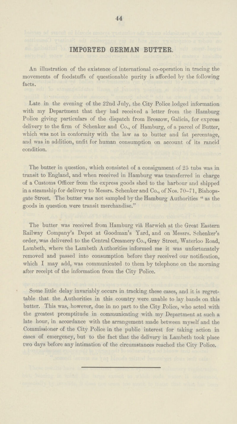 44 IMPORTED GERMAN BUTTER. An illustration of the existence of international co-operation in tracing the movements of foodstuffs of questionable purity is afforded by the following facts. Late in the evening of the 22nd July, the City Police lodged information with my Department that they had received a letter from the Hamburg Police giving particulars of the dispatch from Breszow, Galicia, for express delivery to the firm of Schenker and Co., of Hamburg, of a parcel of Butter, which was not in conformity with the law as to butter and fat percentage, and was in addition, unfit for human consumption on account of its rancid condition. The butter in question, which consisted of a consignment of 25 tubs was in transit to England, and when received in Hamburg was transferred in charge of a Customs Officer from the express goods shed to the harbour and shipped in a steamship for delivery to Messrs. Schenker and Co., of Nos. 70-71, Bishops gate Street. The butter was not sampled by the Hamburg Authorities as the goods in question were transit merchandise. The butter was received from Hamburg via Harwich at the Great Eastern Railway Company's Depot at Goodman's Yard, and on Messrs. Schenker's order, was delivered to the Central Creamery Co., Gray Street, Waterloo Road, Lambeth, where the Lambeth Authorities informed me it was unfortunately removed and passed into consumption before they received our notification, which I may add, was communicated to them by telephone on the morning after receipt of the information from the City Police. Some little delay invariably occurs in tracking these cases, and it is regret table that the Authorities in this country were unable to lay hands on this butter. This was, however, due in no part to the City Police, who acted with the greatest promptitude in communicating with my Department at such a late hour, in accordance with the arrangement made between myself and the Commissioner of the City Police in the public interest for taking action in cases of emergency, but to the fact that the delivery in Lambeth took place two days before any intimation of the circumstances reached the City Police.