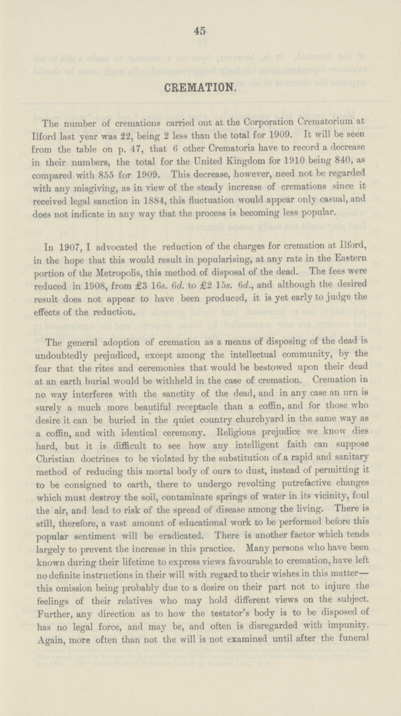 45 CREMATION. The number of cremations carried out at the Corporation Crematorium at Ilford last year was 22, being 2 less than the total for 1909. It will be seen from the table on p. 47, that 6 other Crematoria have to record a decrease in their numbers, the total for the United Kingdom for 1910 being 840, as compared with 855 for 1909. This decrease, however, need not be regarded with any misgiving, as in view of the steady increase of cremations since it received legal sanction in 1884, this fluctuation would appear only casual, and does not indicate in any way that the process is becoming less popular. In 1907, I advocated the reduction of the charges for cremation at Ilford, in the hope that this would result in popularising, at any rate in the Eastern portion of the Metropolis, this method of disposal of the dead. The fees were reduced in 1908, from £3 16s. 6d. to £2 15s. 6d., and although the desired result does not appear to have been produced, it is yet early to judge the effects of the reduction. The general adoption of cremation as a means of disposing of the dead is undoubtedly prejudiced, except among the intellectual community, by the fear that the rites and ceremonies that would be bestowed upon their dead at an earth burial would be withheld in the case of cremation. Cremation in no way interferes with the sanctity of the dead, and in any case an urn is surely a much more beautiful receptacle than a coffin, and for those who desire it can be buried in the quiet country churchyard in the same way as a coffin, and with identical ceremony. Religious prejudice we know dies hard, but it is difficult to see how any intelligent faith can suppose Christian doctrines to be violated by the substitution of a rapid and sanitary method of reducing this mortal body of ours to dust, instead of permitting it to be consigned to earth, there to undergo revolting putrefactive changes which must destroy the soil, contaminate springs of water in its vicinity, foul the air, and lead to risk of the spread of disease among the living. There is still, therefore, a vast amount of educational work to be performed before this popular sentiment will be eradicated. There is another factor which tends largely to prevent the increase in this practice. Many persons who have been known during their lifetime to express views favourable to cremation, have left no definite instructions in their will with regard to their wishes in this matter— this omission being probably due to a desire on their part not to injure the feelings of their relatives who may hold different views on the subject. Further, any direction as to how the testator's body is to be disposed of has no legal force, and may be, and often is disregarded with impunity. Again, more often than not the will is not examined until after the funeral
