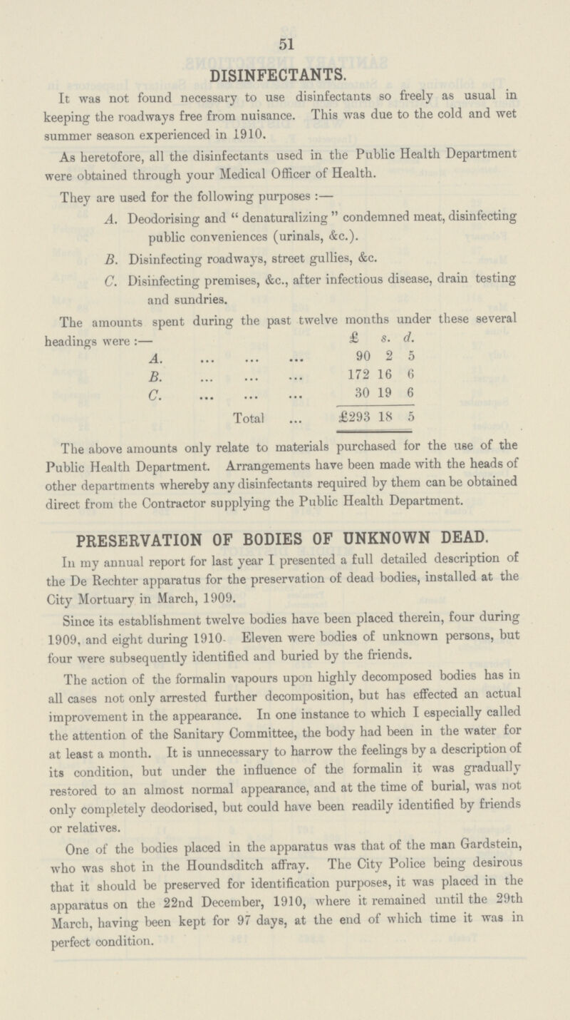 51 DISINFECTANTS. It was not found necessary to use disinfectants so freely as usual in keeping the roadways free from nuisance. This was due to the cold and wet summer season experienced in 1910. As heretofore, all the disinfectants used in the Public Health Department were obtained through your Medical Officer of Health. They are used for the following purposes:— A. Deodorising and denaturalizing condemned meat, disinfecting public conveniences (urinals, &c.). B. Disinfecting roadways, street gullies, &c. C. Disinfecting premises, &c., after infectious disease, drain testing and sundries. The amounts spent during the past twelve months under these several headings were:— £ s. d. A. 90 2 5 B 172 16 6 C 30 19 6 Total £293 18 5 The above amounts only relate to materials purchased for the use of the Public Health Department. Arrangements have been made with the heads of other departments whereby any disinfectants required by them can be obtained direct from the Contractor supplying the Public Health Department. PRESERVATION OF BODIES OF UNKNOWN DEAD. In my annual report for last year I presented a full detailed description of the De Rechter apparatus for the preservation of dead bodies, installed at the City Mortuary in March, 1909. Since its establishment twelve bodies have been placed therein, four during 1909, and eight during 1910. Eleven were bodies of unknown persons, but four were subsequently identified and buried by the friends. The action of the formalin vapours upon highly decomposed bodies has in all cases not only arrested further decomposition, but has effected an actual improvement in the appearance. In one instance to which I especially called the attention of the Sanitary Committee, the body had been in the water for at least a month. It is unnecessary to harrow the feelings by a description of its condition, but under the influence of the formalin it was gradually restored to an almost normal appearance, and at the time of burial, was not only completely deodorised, but could have been readily identified by friends or relatives. One of the bodies placed in the apparatus was that of the man Gardstein, who was shot in the Houndsditch affray. The City Police being desirous that it should be preserved for identification purposes, it was placed in the apparatus on the 22nd December, 1910, where it remained until the 29th March, having been kept for 97 days, at the end of which time it was in perfect condition.