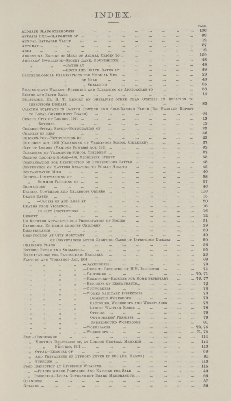 INDEX. PAGE. Aldgate Slaughtebhouses 106 Animals Bill—Slaughteb of 63 Annual Rateable Value 12 Anthbax 37 Area 12 Argentina, Export of Meat op Animal Origin to 109 Artizans' Dwellings—Stoney Lane, Roundsditch 48 „ „ —Baths at 49 „ „ —Birth and Death Rates at 48 Bacteriological Examinations for Medical Men 23 „ „ of Milk 40 „ „ „ Shellfish 95 Biliingsgate Market—Flushing and Cleansing of Approaches to 58 Births and Birth Rate 14 Bulstrode, Dr. H. T., Report on Shellfish other than Oysters, in relation to Infectious Disease 83 Calcium Sulphate in Baking Powder and Self.Raising Flour (Dr.Hamill's Report to Local Government Boabd) 64 Census, City of London, 1911 13 „ Returns 12 Cerebbo.Spinal Feveb—Notification of 23 Chapels of Rest 46 Chicken.Pox—Notification of 23 Childben Act, 1908 (Cleansing of Verminous School Childben) 37 City of London (Various Powers) Act, 1911 62 Cleansing of Vebminous School Childben 37 Common Lodging.House—116, Middlesex Street 55 Compensation fob Destbuction of Tuberculous Cattle 45 Confebence on Matters Relating to Public Health 45 Contaminated Milk 40 Courts—Limewashing of 58 „ Summer Flushing of 57 Cremations 46 Dairies, Cowsheds and Milkshops Orders 116 Death Rates 15 „ —Causes of and Ages at 20 Deaths from Violence.18 „ in City Institutions 16 Density 12 De Rechter Appabatus for Presebvation of Bodies 51 Diarrhœa, Epidemic amongst Children 29 Disinfectants 50 Disinfection at City Mobtuary 49 „ of Conveyances after Carrying Cases of Infectious Disease 50 Dbainage Plans 56 Enteric Fever and Shellfish 95 Examinations fob Pathogenic Bacteria 23 Factoby and Workshop Act, 1901 69 „ „ „ „ —Bakehouses 73 „ „ „ „ —Defects Repobted by H.M. Inspectob 74 „ „ „ „ —Factories 70, 71 ,, „ „ „ —Homework—Returns fob Home Secretary 76, 77 „ „ „ „ —Kitchens of Restaurants 72 „ „ „ „ —outwobkebs 74 „ ,. „ ., —Women Sanitaby Inspectors 78 „ „ „ „ Domestic Workshops 79 „ „ „ Factories, Workshops and Workplaces 78 „ „ „ „ Ladies' Waiting Rooms 78 „ „ „ „ Offices 79 „ „ „ „ Outworkers' Premises 79 „ „ „ Underground Workrooms 81 „ „ „ „ —Workplaces 72, 75 „ „ „ „ —Workshops 71, 76 Fish—Condemned 114 „ Monthly Deliveries of, at London Central Markets 114 „ „ Returns, 1911 113 „ Offal—Removal of 58 „ and prevalence of typhoid fever in 1910 (DR. hamer 91 „ Supplies 113 Food Inspection at Riverside Wharves 115 „ —Places whebe Pbepabed and Exposed fob Sale 46 „ Poisoning—Local Government Boabd Memobandum 66 Glandebs 37 Gullies 56