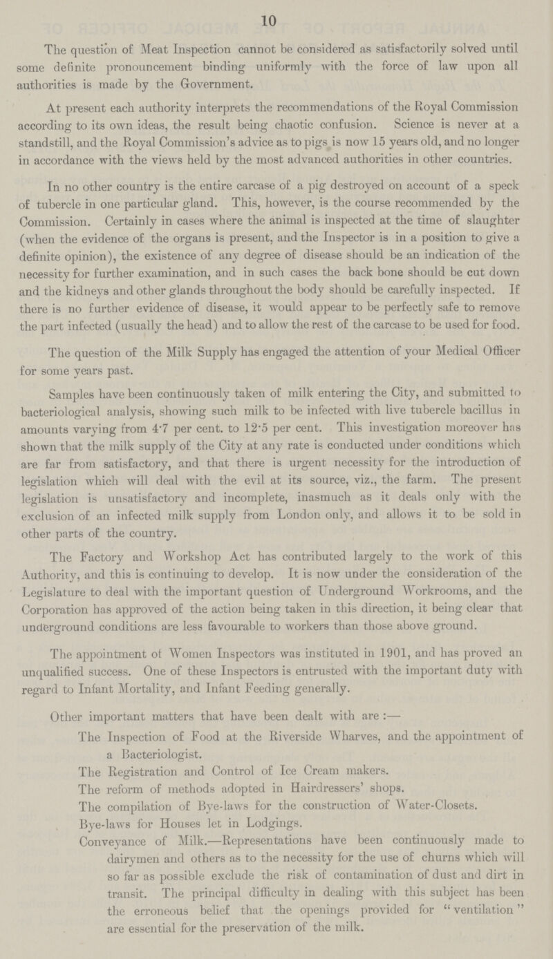10 The question of Meat Inspection cannot be considered as satisfactorily solved until some definite pronouncement binding uniformly with the force of law upon all authorities is made by the Government. At present each authority interprets the recommendations of the Royal Commission according to its own ideas, the result being chaotic confusion. Science is never at a standstill, and the Royal Commission's advice as to pigs is now 15 years old, and no longer in accordance with the views held by the most advanced authorities in other countries. In no other country is the entire carcase of a pig destroyed on account of a speck of tubercle in one particular gland. This, however, is the course recommended by the Commission. Certainly in cases where the animal is inspected at the time of slaughter (when the evidence of the organs is present, and the Inspector is in a position to give a definite opinion), the existence of any degree of disease should be an indication of the necessity for further examination, and in such cases the back bone should be cut down and the kidneys and other glands throughout the body should be carefully inspected. If there is no further evidence of disease, it would appear to be perfectly safe to remove the part infected (usually the head) and to allow the rest of the carcase to be used for food. The question of the Milk Supply has engaged the attention of your Medical Officer for some years past. Samples have been continuously taken of milk entering the City, and submitted to bacteriological analysis, showing such milk to be infected with live tubercle bacillus in amounts varying from 4.7 per cent, to 12.5 per cent. This investigation moreover has shown that the milk supply of the City at any rate is conducted under conditions which are far from satisfactory, and that there is urgent necessity for the introduction of legislation which will deal with the evil at its source, viz., the farm. The present legislation is unsatisfactory and incomplete, inasmuch as it deals only with the exclusion of an infected milk supply from London only, and allows it to be sold in other parts of the country. The Factory and Workshop Act has contributed largely to the work of this Authority, and this is continuing to develop. It is now under the consideration of the Legislature to deal with the important question of Underground Workrooms, and the Corporation has approved of the action being taken in this direction, it being clear that underground conditions are less favourable to workers than those above ground. The appointment of Women Inspectors was instituted in 1901, and has proved an unqualified success. One of these Inspectors is entrusted with the important duty with regard to Infant Mortality, and Infant Feeding generally. Other important matters that have been dealt with are :— The Inspection of Food at the Riverside Wharves, and the appointment of a Bacteriologist. The Registration and Control of Ice Cream makers. The reform of methods adopted in Hairdressers' shops. The compilation of Bye.laws for the construction of Water.Closets. Bye.laws for Houses let in Lodgings. Conveyance of Milk.—Representations have been continuously made to dairymen and others as to the necessity for the use of churns which will so far as possible exclude the risk of contamination of dust and dirt in transit. The principal difficulty in dealing with this subject has been the erroneous belief that the openings provided for ventilation are essential for the preservation of the milk.