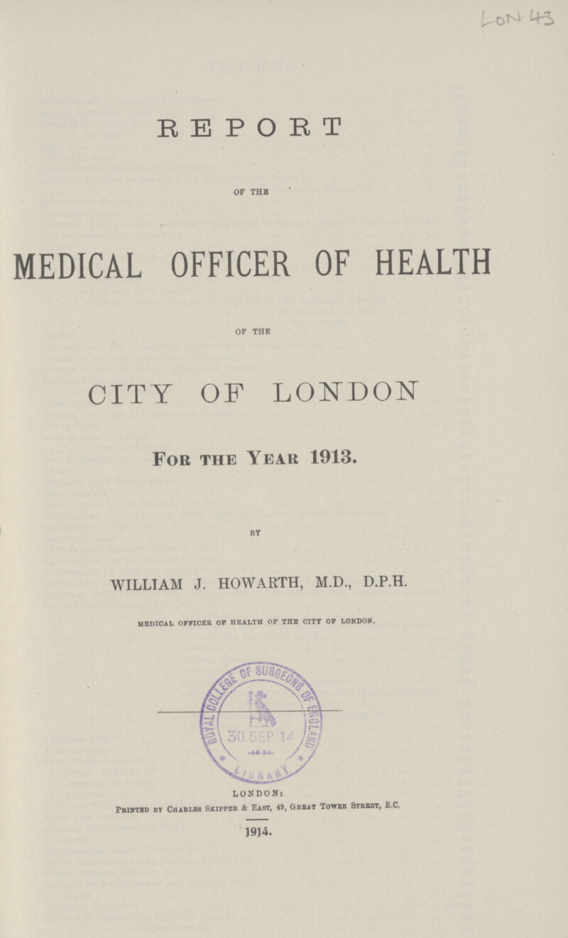 LoN 43 REPORT OF THE MEDICAL OFFICER OF HEALTH OF THE CITY OF LONDON Foe the Year 1913. By WILLIAM J. HOWARTH, M.D., D.P.H. medical officer of health of the city of london. LONDON: Printed by Chari.es Skipper & East, 49, Great Tower Street, E.C. 1914.