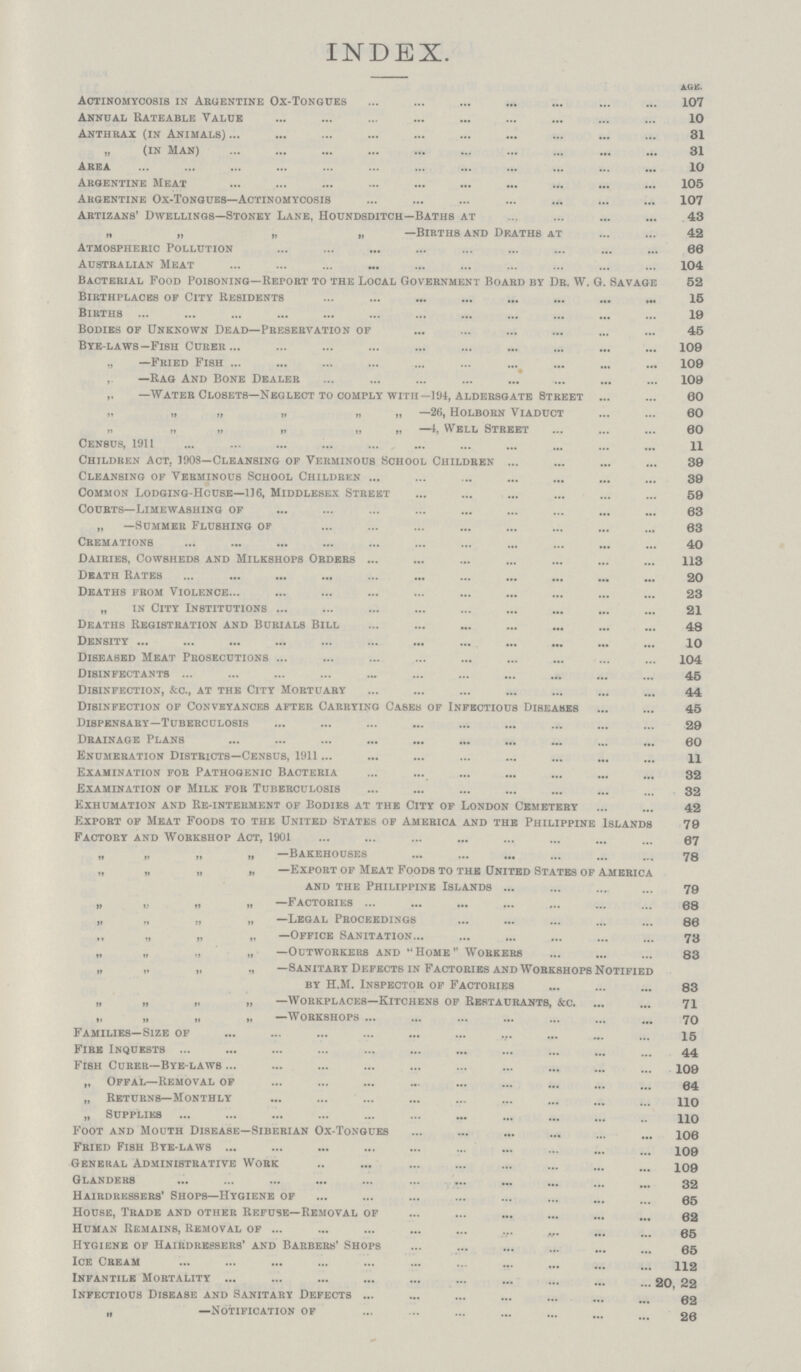 INDEX. AGE. Actinomycosis in Argentine Ox-Tongues 107 Anndal Rateable Value 10 Anthrax (in Animals) 31 „ (in Man) 31 Area 10 Argentine Meat 105 Argentine Ox-Tongues—Actinomycosis 107 Artizans' Dwellings—Stoney Lane, Houndsditch—Baths at 43 „ „ „ „ —Births and Deaths at 42 Atmospheric Pollution 68 Australian Meat 104 Bacterial Food Poisoning—Report to the Local Government Board by Dr. W. G. Savage 52 Birthplaces of City Residents 15 Births 19 Bodies of Unknown Dead—Preservation of 45 Bye-laws -Fish Curbr 109 ,, —Fried Fish 109 , —Rag And Bone Dealer 109 —Water Closets—Neglect to comply with— 194, Aldersgate Street 60 „ „ „ „ „ „ —26, Holborn Viaduct 60 „ „ „ „ „ „ —Well Street 60 Census, 1911 11 Children Act, 1908—Cleansing of Verminous School Children 39 Cleansing of Verminous School Children 39 Common Lodging-House—116, Middlesex Street 59 Courts— Limewashing of 63 „ —Summer Flushing of 63 Cremations 40 Dairies, Cowsheds and Milkshops Orders 113 Death Rates 20 Deaths from Violence 23 „ in City Institutions 21 Deaths Registration and Burials Bill 48 Density 10 Diseased Meat Prosecutions 104 Disinfectants 45 Disinfection, &c., at the City Mortuary 44 Disinfection of Conveyances after Carrying Cases of Infectious Diseases 45 Dispensary—Tuberculosis 29 Drainage Plans 60 Enumeration Districts—Census, 1911 11 Examination for Pathogenic Bacteria 32 Examination of Milk for Tuberculosis 32 Exhumation and Re-interment of Bodies at the City of London Cemetery 42 Export of Meat Foods to the United States of America and the Philippine Islands 79 Factory and Workshop Act, 190187 „ —bakehouses 78 „ „ „ „ —Export of Meat Foods to the united States of America and the Philippine Islands 79 „ „ „ „ —Factories 68 „ „ 1, n —Legal Proceedings 86 „ „ ,t „ —Office Sanitation 73 „ „ „ „ —Outworkers and Home Workers 83 „ „ „ ,, —8anitary Defects in Factories and Workshops Notified by H.M. Inspector of Factories 83 „ „ „ „ —Workplaces—Kitchens of Restaurants, &c. 71 „ „ » ,, —Workshops 70 Families—Size of 15 Fire inquests 44 Fish Curer—bye-laws 109 ,, Offal—removal of 64 „ Returns—monthly 110 „ Supplies 110 Foot and Mouth Disease—Siberian Ox-Tongues 106 Fried Fish Bye-laws 109 General Administrative Work 109 Glanders 32 Hairdressers' Shops—Hygiene of 65 House, Trade and other Refuse—Removal of 62 Human Remains, Removal of 65 Hygiene of Hairdressers' and Barbers' Shops 65 Ice Cream 112 Infantile Mortality 20 22 Infectious Disease and Sanitary Defects 62 „ —Notification of 20