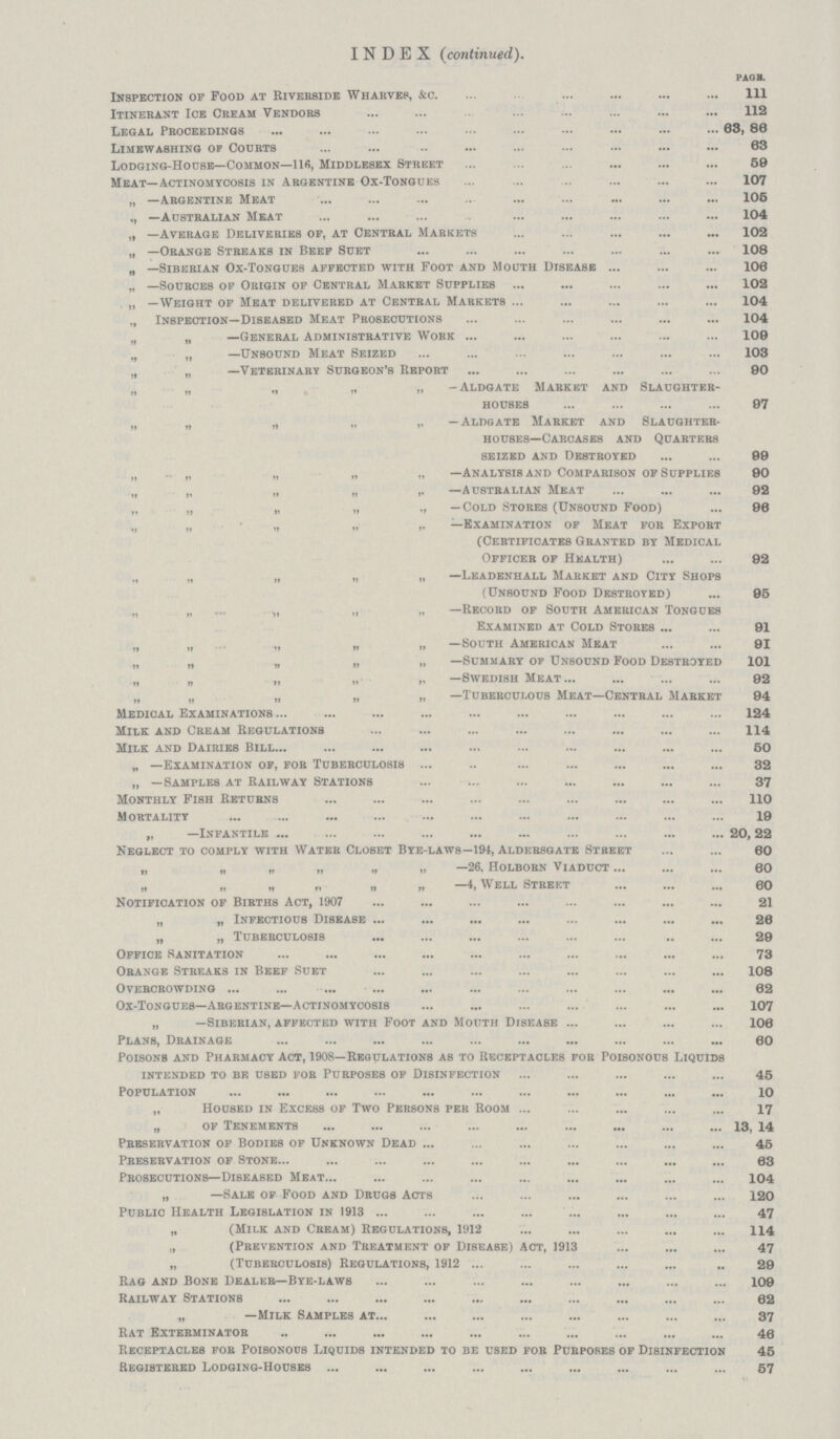 INDEX(continued). PAGE. Inspection op Food at Rivebside Wharves, &c 111 Itinerant Ice Cream Vendors 112 Legal Proceedings 68, 80 Limewashing of Courts . 63 Lodging-House—Common—116, Middlesex Street 59 Meat—Actinomycosis in Argentine Ox-Tongues 107 „ —Argentine Meat 105 —Australian Meat 104 „ —Average Deliveries op, at Central Markets 102 „ —Orange Streaks in Beep Suet 108 „ —Siberian Ox-Tongues appected with Foot and Mouth Disease 106 „ —Sources op Origin op Central Market Supplies 102 „ —Weight op Meat delivered at Central Markets 104 „ Inspection—Diseased Meat Prosecutions 04 n „ —General Administrative Work 109 n „ —Unbound Meat Seized 103 „ „ —Veterinary Surgeon's Report 90 n „ „ „ „ -Aldgate Mabkkt and Slaughter houses 97 n n „ „ ,, —Aldgate Market and Slaughter houses—Carcases and Quarters seized and Destroyed 99 n n „ „ „ —Analysis and Comparison op Suppliesm 90 „ „ „ „ ,, —australian meat92 „ „ „ „ „ —Cold Stores (Unsound Food) 96 „ „ „ „ ,. —Examination op Meat for Export (Certificates Granted by Medical Officer of Health) 92 „ „ „ „ „ —Leadenhall Market and City Shops (Unsound Food Destroyed) 95 „ „ ... „ „ „ —Record op South American Tongues Examined at Cold Stores 91 „ „ „ „ „ —South American Meat 91 „ „ „ „ „ —Summary of Unsound Food Destroyed 101 „ „ „ „ „ —Swedish Meat 92 „ „ „ „ „ —Tuberculous Meat—Central Market 94 Medical Examinations 124 Milk and Cream Regulations 114 Milk and Dairies Bill50 „ —Examination op, for Tuberculosis 32 „ —Samples at Railway Stations 37 Monthly Fish Returns 110 Mortality 19 „ —Infantile 20,22 Neglect to comply with Water Closet Bye-laws—194, Aldersgate Street 60 „ „ „ „ „ „ —26. Holborn Viaduct 60 „ „ » „ —4, Well Street 60 Notification of Births Act, 1907 21 „ „ Infectious Disease 26 „ „ Tuberculosis 29 Office Sanitation 73 Orange Streaks in Beef Suet 108 Overcrowding 62 Ox-Tongues—Argentine—Actinomycosis 107 „ —Siberian, affected with Foot and Mouth Disease 106 Plans, Drainage 60 Poisons and Pharmacy Act, 1908—Regulations as to Receptacles for Poisonous Liquids intended to bf, used for Purposes of Disinfection 45 Population 10 „ Housed in Excess of Two Persons per Room 17 „ of Tenements 13, 14 Preservation op Bodies of Unknown Dead 45 Preservation of Stone 63 Prosecutions—Diseased Meat 104 „ —Sale of Food and Drugs Acts 120 Public Health Legislation in 1913 47 „ (Milk and Cream) Regulations, 1912 114 „ (Prevention and Treatment of Disease) Act, 1913 47 „ (Tuberculosis) Regulations, 1912 29 Rag and Bone Dealer—Bye-laws 109 Railway Stations 62 „ —Milk Samples at. 37 Rat Exterminator 46 Receptacles for Poisonous Liquids intended to be used for Purposes op Disinfection 45 Registered Lodging-Houses 57
