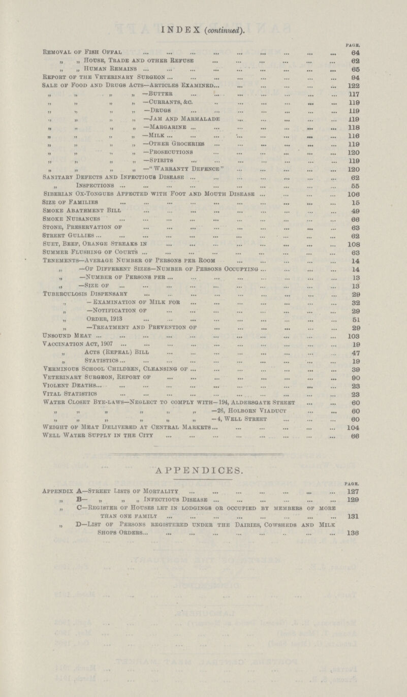 INDEX (continued). PAGE. Removal of Fish Offal 64 „ „ House, Trade and other Refuse 62 „ „ Human Remains 65 Report of the Veterinary Surgeon 94 Sale of Food and Drugs Acts—Articles Examined 122 „ „ „ „ —Butter 117 „ „ » H —Currants, &c 118 „ „ „ „ —drugs 119 „ „ „ „ —Jam and Marmalade 119 „ „ „ „ —Margarine 118 „ „ „ „ —Milk 116 „ „ „ „ —Other Groceries 119 „ „ „ „ —Prosecutions 120 „ „ „ „ —Spirits 119 „ „ „ „ —Warranty Defence 120 Sanitary Defects and Infectious Disease 62 „ Inspections 55 Siberian Ox-Tongues Affected with Foot and Mouth Disease 106 Size of Families 15 Smoke Abatement Bill 49 Smoke Nuisances 66 Stone, Pbeservation of 63 Street Oullies 62 Suet, Beef, Orange Streaks in 108 Summer Flushing of Court's 63 Tenements—Average Numbeb of Pebsons peb Room 14 „ —Of Diffebent Sizes—Numbeb of Pebsons Occupying 14 „ —Number of Persons per 13 „ —Size of 13 Tuberculosis Dispensary 29 ,, — Examination of Milk for 32 „ —Notification of 29 „ Order, 1913 51 „ —Treatment and Prevention of 29 Unbound Meat 103 Vaccination Act, 1907 19 „ Acts (Repeal) Bill 47 „ Statistics 19 Verminous School Children, Cleansing of 39 Veterinary Subgeon, Repobt of 90 Violent Deaths 23 Vital Statistics 23 Water Closet Bye-laws—Neglect to comply with—194, Aldebsgate Street 60 „ „ „ „ „ „ —26, Holbobn Viaduct 60 „ „ „ „ ,, „ —4, Well Street 60 Weight of Meat Delivered at Central Markets 104 Well Water Supply in the City 66 APPENDICES. PAGE Appendix A—Street Lists of Mortality 127 „ B— „ „ „ Infectious Disease 129 „ C—Register of Houses let in lodgings or occupied by membebs of mobe than one family 131 „ D—List of Pebsons registebed undeb the Daibies, Cowsheds and Milk Shops Obdebs 136