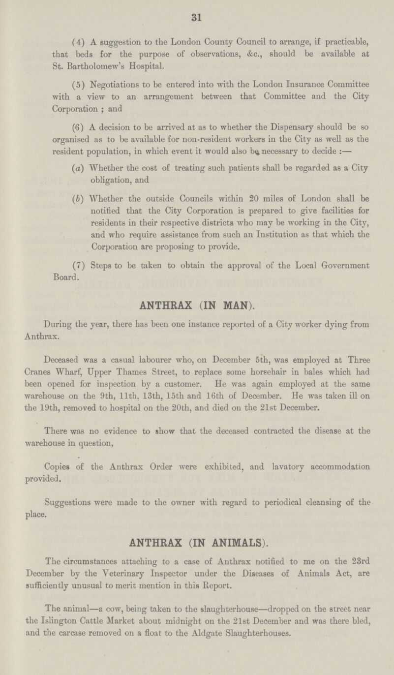 31 (4) A suggestion to the London County Council to arrange, if practicable, that beds for the purpose of observations, &c., should be available at St. Bartholomew's Hospital. (5) Negotiations to be entered into with the London Insurance Committee with a view to an arrangement between that Committee and the City Corporation; and (6) A decision to be arrived at as to whether the Dispensary should be so organised as to be available for non.resident workers in the City as well as the resident population, in which event it would also be necessary to decide:— (a) Whether the cost of treating such patients shall be regarded as a City obligation, and (b) Whether the outside Councils within 20 miles of London shall be notified that the City Corporation is prepared to give facilities for residents in their respective districts who may be working in the City, and who require assistance from such an Institution as that which the Corporation are proposing to provide. (7) Steps to be taken to obtain the approval of the Local Government Board. ANTHRAX (IN MAN). During the year, there has been one instance reported of a City worker dying from Anthrax. Deceased was a casual labourer who, on December 5th, was employed at Three Cranes Wharf, Upper Thames Street, to replace some horsehair in bales which had been opened for inspection by a customer. He was again employed at the same warehouse on the 9th, 11th, 13th, 15th and 16th of December. He was taken ill on the 19th, removed to hospital on the 20th, and died on the 21st December. There was no evidence to show that the deceased contracted the disease at the warehouse in question, Copies of the Anthrax Order were exhibited, and lavatory accommodation provided. Suggestions were made to the owner with regard to periodical cleansing of the place. ANTHRAX (IN ANIMALS). The circumstances attaching to a case of Anthrax notified to me on the 23rd December by the Veterinary Inspector under the Diseases of Animals Act, are sufficiently unusual to merit mention in this Report. The animal—a cow, being taken to the slaughterhouse—dropped on the street near the Islington Cattle Market about midnight on the 21st December and was there bled, and the carcase removed on a float to the Aldgate Slaughterhouses.