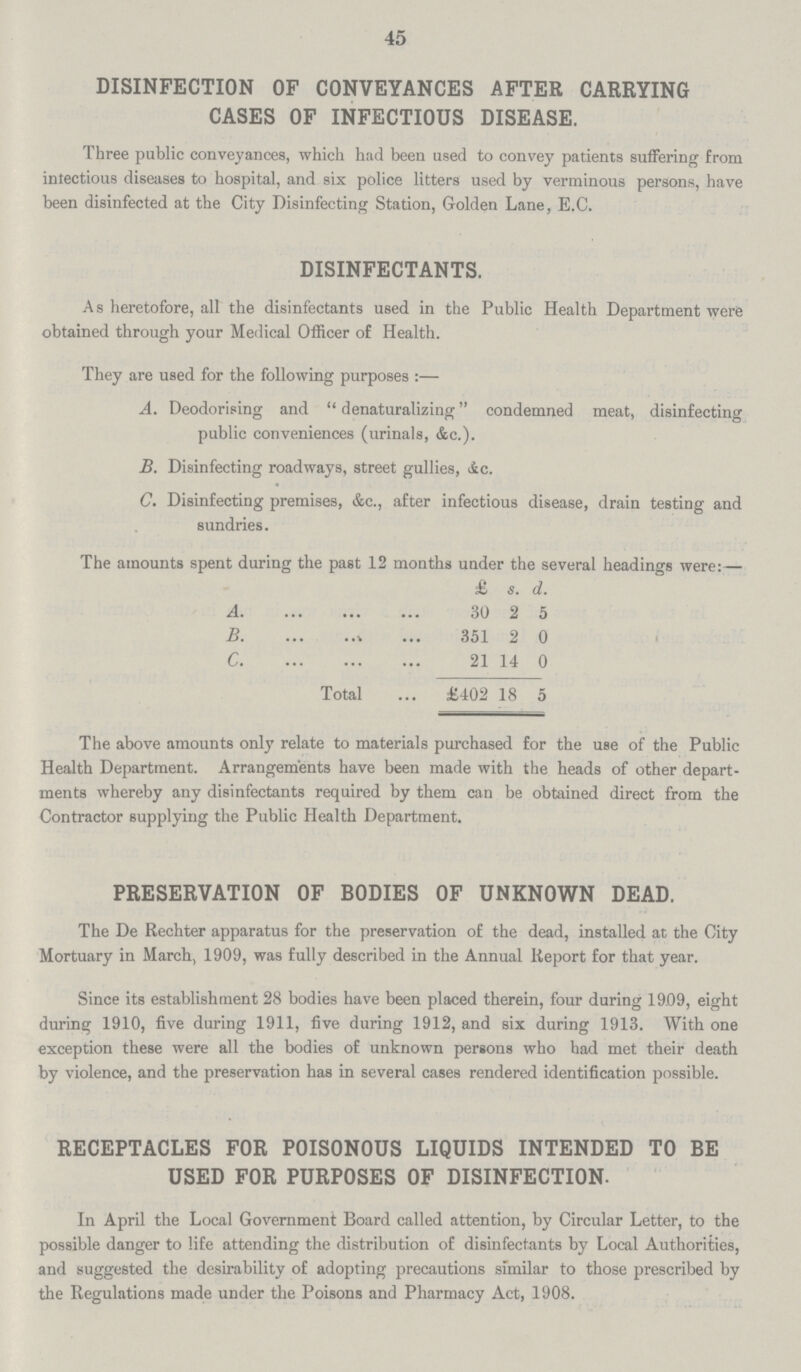 45 DISINFECTION OF CONVEYANCES AFTER CARRYING CASES OF INFECTIOUS DISEASE. Three public conveyances, which had been used to convey patients suffering from intectious diseases to hospital, and six police litters used by verminous persons, have been disinfected at the City Disinfecting Station, Golden Lane, E.C. DISINFECTANTS. As heretofore, all the disinfectants used in the Public Health Department were obtained through your Medical Officer of Health. They are used for the following purposes:— A. Deodorising and denaturalizing condemned meat, disinfecting public conveniences (urinals, &c.). B. Disinfecting roadways, street gullies, &c. C. Disinfecting premises, &c., after infectious disease, drain testing and sundries. The amounts spent during the past 12 months under the several headings were:— £ s. d. A 30 2 5 B 351 2 0 C 21 14 0 Total £402 18 5 The above amounts only relate to materials purchased for the use of the Public Health Department. Arrangements have been made with the heads of other depart ments whereby any disinfectants required by them can be obtained direct from the Contractor supplying the Public Health Department. PRESERVATION OF BODIES OF UNKNOWN DEAD. The De Rechter apparatus for the preservation of the dead, installed at the City Mortuary in March, 1909, was fully described in the Annual Report for that year. Since its establishment 28 bodies have been placed therein, four during 1909, eight during 1910, five during 1911, five during 1912, and six during 1913. With one exception these were all the bodies of unknown persons who had met their death by violence, and the preservation has in several cases rendered identification possible. RECEPTACLES FOR POISONOUS LIQUIDS INTENDED TO BE USED FOR PURPOSES OF DISINFECTION. In April the Local Government Board called attention, by Circular Letter, to the possible danger to life attending the distribution of disinfectants by Local Authorities, and suggested the desirability of adopting precautions similar to those prescribed by the Regulations made under the Poisons and Pharmacy Act, 1908.