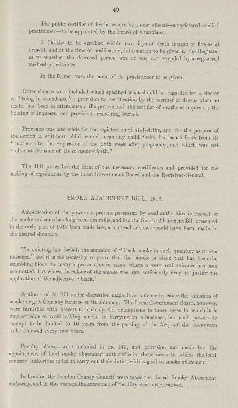 49 The public certifier of deaths was to be a new official—a registered medical practitioner—to be appointed by the Board of Guardians. 2. Deaths to be certified within two days of death instead of five as at present, and at the time of notification, information to be given to the Registrar as to whether the deceased person was or was not attended by a registered medical practitioner. In the former case, the name of the practitioner to be given. Other clauses were inoluded which specified what should be regarded by a doctor as being in attendance''; provision for certification by the certifier of deaths when no doctor had been in attendance; the presence of the certifier of deaths at inquests; the holding of inquests, and provisions respecting burials. Provision was also made for the registration of still-births, and for the purpose of the section a still-born child would mean any child who has issued forth from its mother after the expiration of the 28th week after pregnancy, and which was not alive at the time of its so issuing forth. The Bill prescribed the form of the necessary certificates and provided for the making of regulations by the Local Government Board and the Registrar-General. SMOKE ABATEMENT BILL, 1913. Amplification of the powers at present possessed by local authorities in respect of the smoke nuisance has long been desirable, and had the Smoke Abatement Bill presented in the early part of 1913 been made law, a material advance would have been made in the desired direction. The existing law forbids the emission of black smoke in such quantity as to be a nuisance, and it is the necessity to prove that the smoke is black that has been the stumbling block to many a prosecution in cases where a very real nuisance has been committed, but where the colour of the smoke was not sufficiently deep to justify the application of the adjective black. % Section 1 of the Bill under discussion made it an offence to cause the emission of smoke or grit from any furnace or its chimney. The Local Government Board, however, were furnished with powers to make special exemptions in those cases in which it is impracticable to avoid making smoke in carrying on a business, but such powers to exempt to be limited to 10 years from the passing of the Act, and the exemption to be renewed every two years. Penalty clauses were included in the Bill, and provision was made for the appointment of local smoke abatement authorities in those areas in which the local sanitary authorities failed to carry out their duties with regard to smoke abatement. In London the London County Council were made the Local Smoke Abatement authority, and in this respect the autonomy of the City was not preserved.