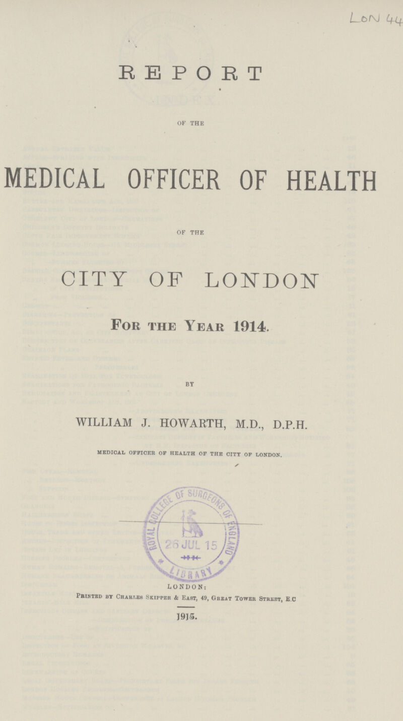 REPORT OF THE MEDICAL OFFICER OF HEALTH OF THE CITY OF LONDON For the Year 1914. BY WILLIAM J. HOWARTH, M.D., D.P.H. medical officer of health of the city of london. LONDON: Printed by Chahi.es Skipper & East, 49, Great Tower Street, E C 1915.
