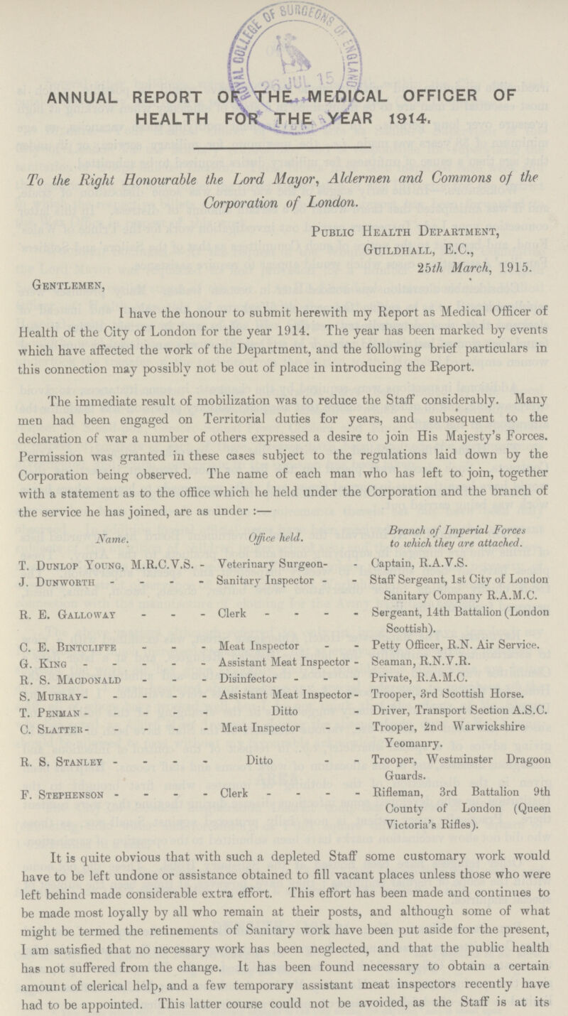 ANNUAL REPORT THE MEDlCAL OFFICER OF HEALTH FOR THE YEAR 1914. To the Right Honourable the Lord Mayor, Aldermen and Commons of the Corporation of London. Public Health Department, Guildhall, E.C., 25th March, 1915. Gentlemen, I have the honour to submit herewith my Report as Medical Officer of Health of the City of London for the year 1914. The year has been marked by events which have affected the work of the Department, and the following brief particulars in this connection may possibly not be out of place in introducing the Report. The immediate result of mobilization was to reduce the Staff considerably. Many men had been engaged on Territorial duties for years, and subsequent to the declaration of war a number of others expressed a desire to join His Majesty's Forces. Permission was granted in these cases subject to the regulations laid down by the Corporation being observed. The name of each man who has left to join, together with a statement as to the office which he held under the Corporation and the branch of the service he has joined, are as under:— Name Office held Branch of Imperial Forces to which they are attached. T. Dunlop Young, M.R.C.V.S. Veterinary Surgeon Captain, R.A.V.S. J. Dunworth Sanitary Inspector Staff Sergeant, 1st City of London Sanitary Company R.A.M.C. R. E. Galloway Clerk Sergeant, 14th Battalion (London Scottish). C. E. Bintcliffe Meat Inspector Petty Officer, R.N. Air Service. G. King Assistant Meat Inspector - Seaman, R.N.V.R. R. S. Macdonald Disinfector Private, R.A.M.C. S. Murray Assistant Meat Inspector - Trooper, 3rd Scottish Horse. T. Penman Ditto Driver, Transport Section A.S.C. C. Slatter Meat Inspector Trooper, 2nd Warwickshire Yeomanry. R. S. Stanley Ditto Trooper, Westminster Dragoon Guards. F. Stephenson Clerk Rifleman, 3rd Battalion 9th County of London (Queen Victoria's Rifles). It is quite obvious that with such a depleted Staff some customary work would have to be left undone or assistance obtained to fill vacant places unless those who were left behind made considerable extra effort. This effort has been made and continues to be made most loyally by all who remain at their posts, and although some of what might be termed the refinements of Sanitary work have been put aside for the present, I am satisfied that no necessary work has been neglected, and that the public health has not suffered from the change. It has been found necessary to obtain a certain amount of clerical help, and a few temporary assistant meat inspectors recently have had to be appointed. This latter course could not be avoided, as the Staff is at its