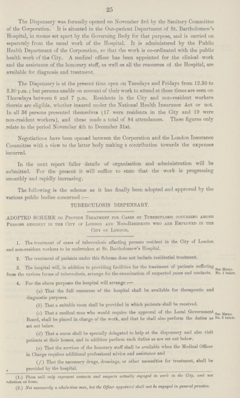 25 The Dispensary was formally opened on November 3rd by the Sanitary Committee of the Corporation. It is situated in the Out-patient Department of St. Bartholomew's Hospital, in rooms set apart by the Governing Body for that purpose, and is carried on separately from the usual work of the Hospital. It is administered by the Public Health Department of the Corporation, so that the work is co-ordinated with the public health work of the City. A medical officer has been appointed for the clinical work and the assistance of the honorary staff, as well as all the resources of the Hospital, are available for diagnosis and treatment. The Dispensary is at the present time open on Tuesdays and Fridays from 12.30 to 2.30 p.m.; but persons unable on account of their work to attend at these times are seen on Thursdays between 6 and 7 p.m. Residents in the City and non-resident workers therein are eligible, whether insured under the National Health Insurance Act or not. In all 36 persons presented themselves (17 were residents in the City and 19 were non-resident workers), and these made a total of 84 attendances. These figures only relate to the period November 4th to December 31st. Negotiations have been opened between the Corporation and the London Insurance Committee with a view to the latter body making a contribution towards the expenses incurred. In the next report fuller details of organisation and administration will be submitted. For the present it will suffice to state that the work is progressing smoothly and rapidly increasing. The following is the scheme as it has finally been adopted and approved by the various public bodies concerned:— TUBERCULOSIS DISPENSARY. ADOPTED SCHEME to Provide Treatment for Cases of Tuberculosis occurring among Persons resident in the City of London and Non-Residents who are Employed in the City of London. 1. The treatment of cases of tuberculosis affecting persons resident in the City of London and non-resident workers to be undertaken at St. Bartholomew's Hospital. 2. The treatment of patients under this Scheme does not include residential treatment. 3. The hospital will, in addition to providing facilities for the treatment of patients suffering from the various forms of tuberculosis, arrange for the examination of suspected cases and contacts. See Meno No. 1 below. 4. For the above purposes the hospital will arrange:— (a) That the full resources of the hospital shall be available for therapeutic and diagnostic purposes. (b) That a suitable room shall be provided in which patients shall be received. (c) That a medical man who would require the approval of the Local Government See Meno No.2 below Board, shall be placed in charge of the work, and that he shall also perform the duties as set out below. (d) That a nurse shall be specially delegated to help at the dispensary and also visit patients at their homes, and in addition perform such duties as are set out below. (e) That the services of the honorary staff shall be available when the Medical Officer in Charge requires additional professional advice and assistance and (f) That the necessary drugs, dressings, or other necessities for treatment, shall be provided by the hospital. (1.) These will only represent contacts and suspects actually engaged in work in the City, and not relatives at home. (2.) Not necessarily a whole-time man, but the Officer appointed shall not be engaged in general practice.