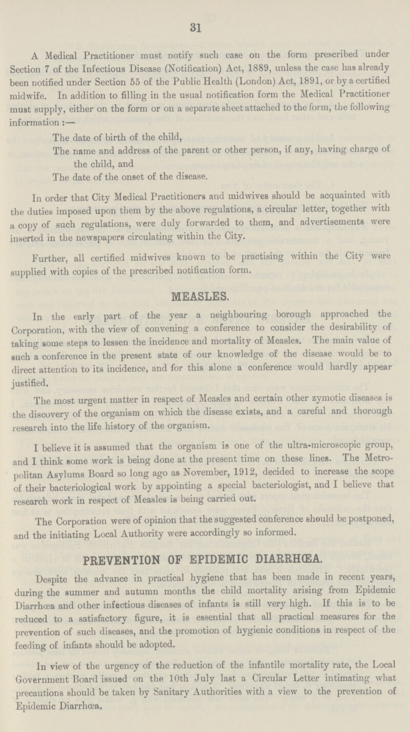 31 A Medical Practitioner must notify such case on the form prescribed under Section 7 of the Infectious Disease (Notification) Act, 1889, unless the case has already been notified under Section 55 of the Public Health (London) Act, 1891, or by a certified midwife. In addition to filling in the usual notification form the Medical Practitioner must supply, either on the form or on a separate sheet attached to the form, the following information:— The date of birth of the child, The name and address of the parent or other person, if any, having charge of the child, and The date of the onset of the disease. In order that City Medical Practitioners and midwives should be acquainted with the duties imposed upon them by the above regulations, a circular letter, together with a copy of such regulations, were duly forwarded to them, and advertisements were inserted in the newspapers circulating within the City. Further, all certified midwives known to be practising within the City were supplied with copies of the prescribed notification form. MEASLES. In the early part of the year a neighbouring borough approached the Corporation, with the view of convening a conference to consider the desirability of taking some steps to lessen the incidence and mortality of Measles. The main value of such a conference in the present state of our knowledge of the disease would be to direct attention to its incidence, and for this alone a conference would hardly appear justified. The most urgent matter in respect of Measles and certain other zymotic diseases is the discovery of the organism on which the disease exists, and a careful and thorough research into the life history of the organism. I believe it is assumed that the organism is one of the ultra-microscopic group, and I think some work is being done at the present time on these lines. The Metro politan Asylums Board so long ago as November, 1912, decided to increase the scope of their bacteriological work by appointing a special bacteriologist, and I believe that research work in respect of Measles is being carried out. The Corporation were of opinion that the suggested conference should be postponed, and the initiating Local Authority were accordingly so informed. PREVENTION OF EPIDEMIC DIARRHŒA. Despite the advance in practical hygiene that has been made in recent years, during the summer and autumn months the child mortality arising from Epidemic Diarrhœa and other infectious diseases of infants is still very high. If this is to be reduced to a satisfactory figure, it is essential that all practical measures for the prevention of such diseases, and the promotion of hygienic conditions in respect of the feeding of infants should be adopted. In view of the urgency of the reduction of the infantile mortality rate, the Local Government Board issued on the 10th July last a Circular Letter intimating what precautions should be taken by Sanitary Authorities with a view to the prevention of Epidemic Diarrhœa.