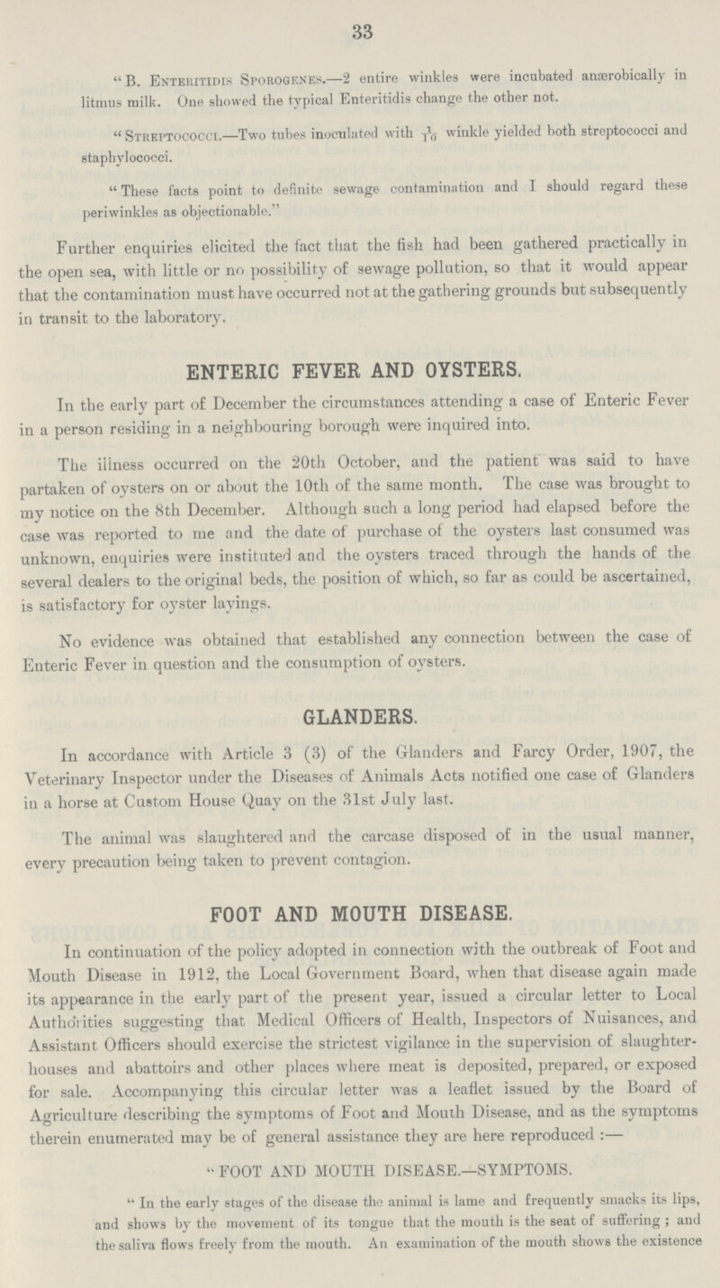 33 B. Enteritidis Sporogenes.—2 entire winkles were incubated anærobically in litmus milk. One showed the typical Enteritidis change the other not. Streptococci.—Two tubes inoculated with winkle yielded both streptococci and staphylococci. These facts point to definite sewage contamination and I should regard these periwinkles as objectionable. Further enquiries elicited the fact that the fish had been gathered practically in the open sea, with little or no possibility of sewage pollution, so that it would appear that the contamination must have occurred not at the gathering grounds but subsequently in transit to the laboratory. ENTERIC FEVER AND OYSTERS. In the early part of December the circumstances attending a case of Enteric Fever in a person residing in a neighbouring borough were inquired into. The iliness occurred on the 20th October, and the patient was said to have partaken of oysters on or about the 10th of the same month. The case was brought to my notice on the 8th December. Although such a long period had elapsed before the case was reported to me and the date of purchase of the oysters last consumed was unknown, enquiries were instituted and the oysters traced through the hands of the several dealers to the original beds, the position of which, so far as could be ascertained, is satisfactory for oyster layings. No evidence was obtained that established any connection between the case of Enteric Fever in question and the consumption of oysters. GLANDERS. In accordance with Article 3 (3) of the Glanders and Farcy Order, 1907, the Veterinary Inspector under the Diseases of Animals Acts notified one case of Glanders in a horse at Custom House Quay on the 31st July last. The animal was slaughtered and the carcase disposed of in the usual manner, every precaution being taken to prevent contagion. FOOT AND MOUTH DISEASE. In continuation of the policy adopted in connection with the outbreak of Foot and Mouth Disease in 1912, the Local Government Board, when that disease again made its appearance in the early part of the present year, issued a circular letter to Local Authorities suggesting that Medical Officers of Health, Inspectors of Nuisances, and Assistant Officers should exercise the strictest vigilance in the supervision of slaughter houses and abattoirs and other places where meat is deposited, prepared, or exposed for sale. Accompanying this circular letter was a leaflet issued by the Board of Agriculture describing the symptoms of Foot and Mouth Disease, and as the symptoms therein enumerated may be of general assistance they are here reproduced:— FOOT AND MOUTH DISEASE.—SYMPTOMS. In the early stages of the disease the animal is lame and frequently smacks its lips, and shows by the movement of its tongue that the mouth is the seat of suffering; and the saliva flows freely from the mouth. An examination of the mouth shows the existence