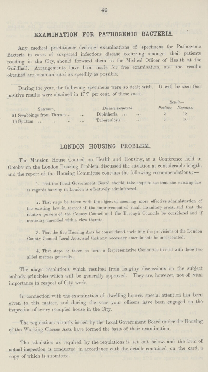 40 EXAMINATION FOR PATHOGENIC BACTERIA. Any medical practitioner desiring examinations of specimens for Pathogenic Bacteria in cases of suspected infectious disease occurring amongst their patients residing in the City, should forward them to the Medical Officer of Health at the Guildhall. Arrangements have been made for free examination, and the results obtained are communicated as speedily as possible. During the year, the following specimens were so dealt with. It will be seen that positive results were obtained in 17.7 per cent. of these cases. Specimen, Disease suspected. Result— Positive. Negative. 21 Swabbings from Throats Diphtheria 3 18 13 Sputum Tuberculosis 3 10 LONDON HOUSING PROBLEM. The Mansion House Council on Health and Housing, at a Conference held in October on the London Housing Problem, discussed the situation at considerable length, and the report of the Housing Committee contains the following recommendations:— 1. That the Local Government Board should take steps to see that the existing law as regards housing in London is effectively administered. 2. That steps be taken with the object of securing more effective administration of the existing law in respect of the improvement of small insanitary areas, and that the relative powers of the County Council and the Borough Councils be considered and if necessary amended with a view thereto. 3. That the five Housing Acts be consolidated, including the provisions ot the London County Council Local Acts, and that any necessary amendments be incorporated. 4. That steps be taken to form a Representative Committee to deal with these two allied matters generally. The above resolutions which resulted from lengthy discussions on the subject embody principles which will be generally approved. They are, however, not of vital importance in respect of City work. In connection with the examination of dwelling-houses, special attention has been given to this matter, and during the year your officers have been engaged on the inspection of every occupied house in the City. The regulations recently issued by the Local Government Board under the Housing of the Working Classes Acts have formed the basis of their examination. The tabulation as required by the regulations is set out below, and the form of actual inspection is conducted in accordance with the details contained on the card, a copy of which is submitted.