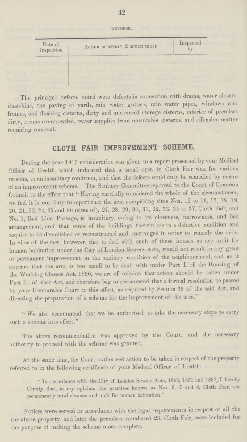 42 Reverse. Date of Inspection Action necessary & action taken Inspected by The principal defects noted were defects in connection with drains, water closets, dust-bins, the paving of yards, rain water gutters, rain water pipes, windows and frames, and flushing cisterns, dirty and uncovered storage cisterns, interior of premises dirty, rooms overcrowded, water supplies from unsuitable cisterns, and offensive matter requiring removal. CLOTH FAIR IMPROVEMENT SCHEME. During the year 1913 consideration was given to a report presented by your Medical Officer of Health, which indicated that a small area in Cloth Fair was, for various reasons, in an insanitary condition, and that the defects could only be remedied by means of an improvement scheme. The Sanitary Committee reported to the Court of Common Council to the effect that Having carefully considered the whole of the circumstances, we feel it is our duty to report that the area comprising sites Nos. 12 to 16, 17, 18, 19, 20, 21, 22, 24, 25 and 26 (sites of), 27, 28, 29, 30, 31, 32, 33, 35 to 37, Cloth Fair, and No. 1, Red Lion Passage, is insanitary, owing to its closeness, narrowness, and bad arrangement, and that some of the buildings therein are in a defective condition and require to be demolished or reconstructed and rearranged in order to remedy the evils. In view of the fact, however, that to deal with such of these houses as are unfit for human habitation under the City of London Sewers Acts, would not result in any great or permanent improvement in the sanitary condition of the neighbourhood, and as it appears that the area is too small to be dealt with under Part I. of the Housing of the Working Classes Act, 1890, we are of opinion that action should be taken under Part II. of that Act, and therefore beg to recommend that a formal resolution be passed by your Honourable Court to this effect, as required by Section 39 of the said Act, and directing the preparation of a scheme for the improvement of the area. We also recommend that we be authorised to take the necessary steps to carry such a scheme into effect. The above recommendation was approved by the Court, and the necessary authority to proceed with the scheme was granted. At the same time, the Court authorised action to be taken in respect of the property referred to in the following certificate of your Medical Officer of Health. In accordance with the City of London Sewers Acts, 1848, 1851 and 1897, I hereby Certify that, in my opinion, the premises known as Nos. 6, 7 and 8, Cloth Fair, are permanently unwholesome and unfit for human habitation. Notices were served in accordance with the legal requirements in respect of all the the above property, and later the premises, numbered 23, Cloth Fair, were included for the purpose of making the scheme more complete.