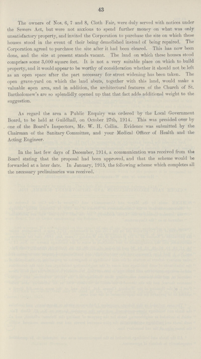 43 The owners of Nos. 6, 7 and 8, Cloth Fair, were duly served with notices under the Sewers Act, but were not anxious to spend further money on what was only unsatisfactory property, and invited the Corporation to purchase the site on which these houses stood in the event of their being demolished instead of being repaired. The Corporation agreed to purchase the site after it had been cleared. This has now been done, and the site at present stands vacant. The land on which these houses stood comprises some 3,000 square feet. It is not a very suitable place on which to build property, and it would appear to be worthy of consideration whether it should not be left as an open space after the part necessary for street widening has been taken. The open grave-yard on which the land abuts, together with this land, would make a valuable open area, and in addition, the architectural features of the Church of St. Bartholomew's are so splendidly opened up that that fact adds additional weight to the suggestion. As regard the area a Public Enquiry was ordered by the Local Government Board, to be held at Guildhall, on October 27th, 1914. This was presided over by one of the Board's Inspectors, Mr. W. H. Collin. Evidence wras submitted by the Chairman of the Sanitary Committee, and your Medical Officer of Health and the Acting Engineer. In the last few days of December, 1914, a communication was received from the Board stating that the proposal had been approved, and that the scheme would be forwarded at a later date. In January, 1915, the following scheme which completes all the necessary preliminaries was received.