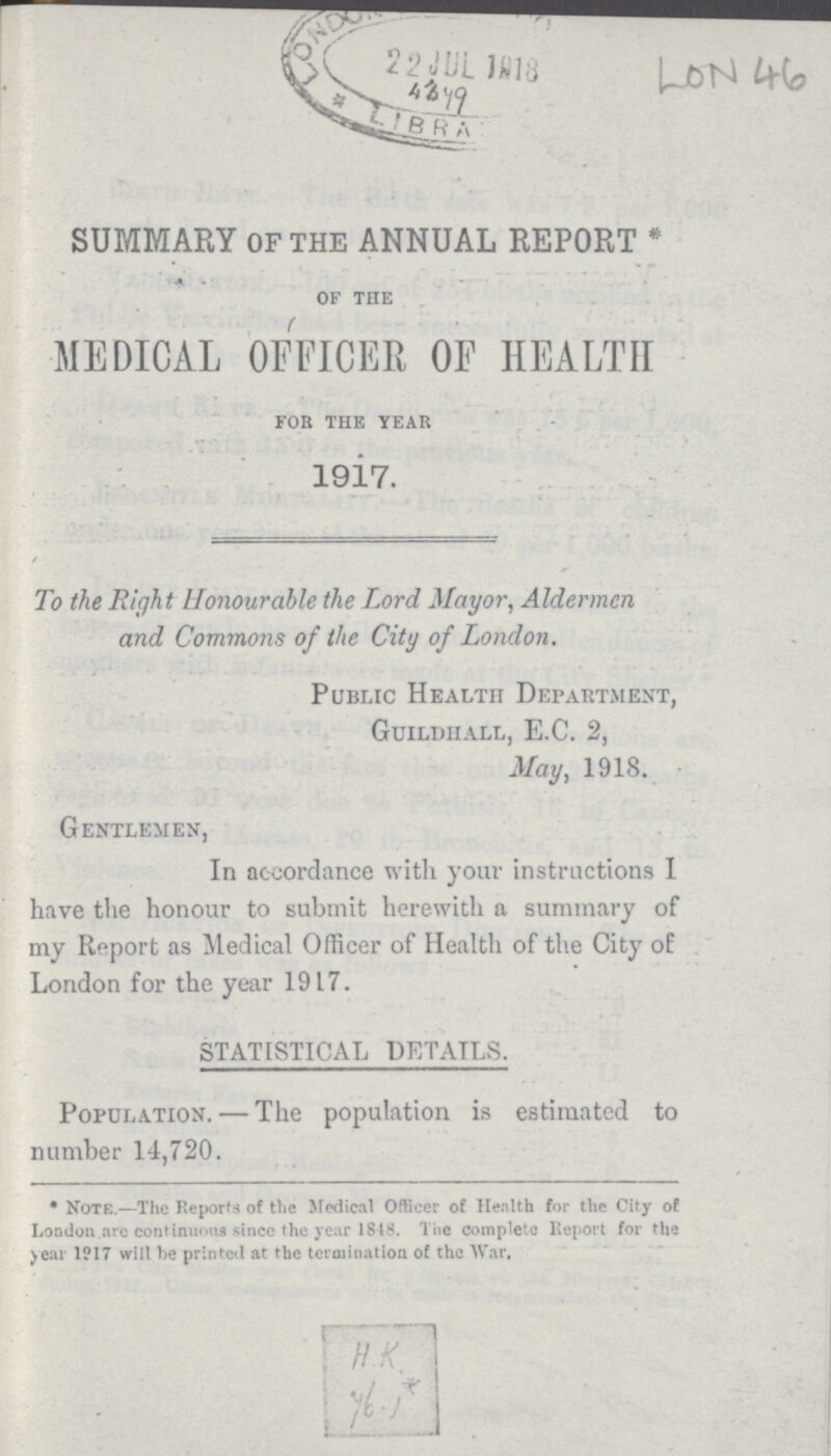 SUMMARY of the ANNUAL REPORT * OF THE MEDICAL OFFICER OF HEALTH FOR THE YEAR 1917. To the Right Honourable the Lord Mayor, Aldermen and Commons of the City of London. Public Health Department, Guildhall, E.C. 2, May, 1918. Gentlemen, In accordance with your instructions I have the honour to submit herewith a summary of my Report as Medical Officer of Health of the City of London for the year 1917. STATISTICAL DETAILS. Population.—The population is estimated to number 14,720. *Note.—The Reports of the Medical Officer of Health for the City of London are continuous since the year 1818. The complete Report for the year 1917 will be printed at the termination of the War, H.K. 46.1*