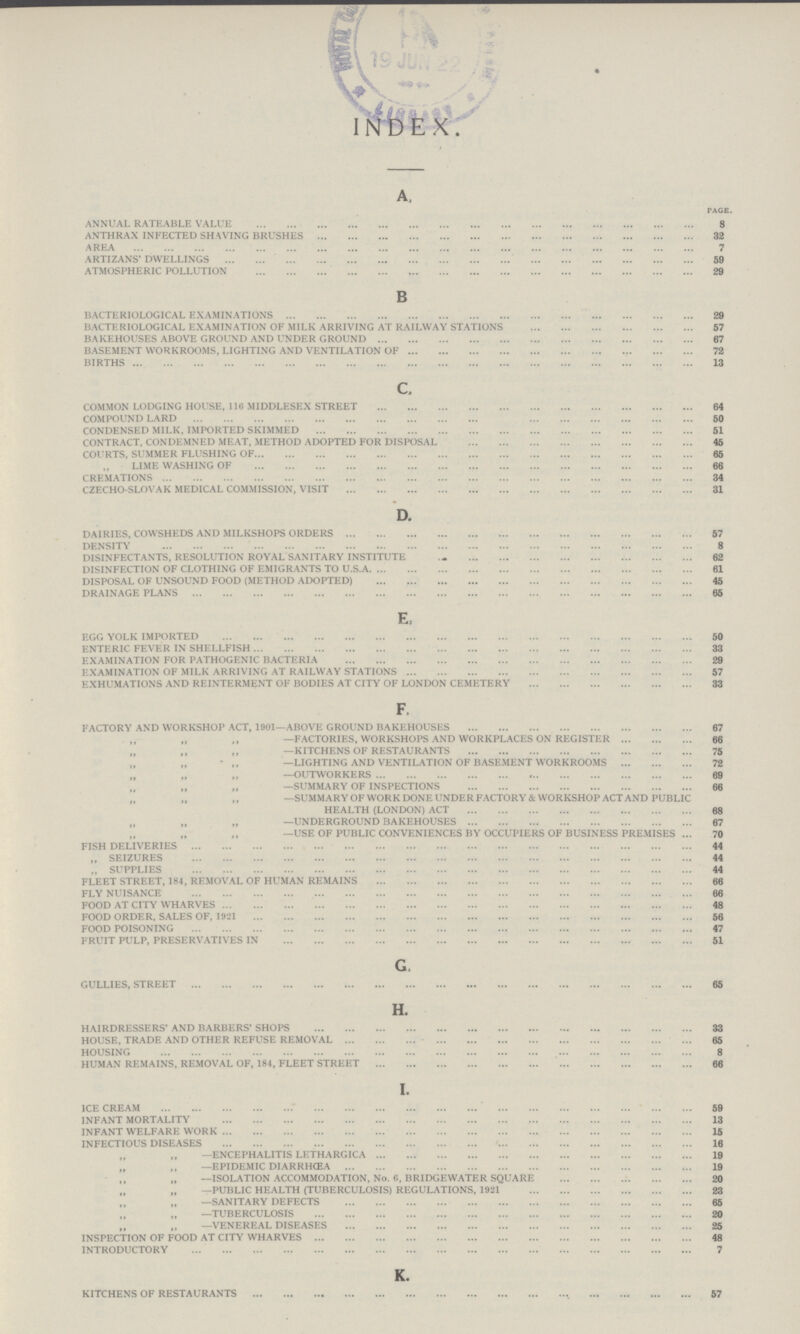 INDEX. A. page. ANNUAL RATEABLE VALUE 8 ANTHRAX INFECTED SHAVING BRUSHES 32 AREA 7 ARTIZANS' DWELLINGS 59 ATMOSPHERIC POLLUTION 29 B BACTERIOLOGICAL EXAMINATIONS 29 BACTERIOLOGICAL EXAMINATION OF MILK ARRIVING AT RAILWAY STATIONS 57 BAKEHOUSES ABOVE GROUND AND UNDER GROUND 67 BASEMENT WORKROOMS, LIGHTING AND VENTILATION OF 72 BIRTHS 13 c. COMMON LODGING HOUSE, 116 MIDDLESEX STREET 64 COMPOUND LARD 50 CONDENSED MILK, IMPORTED SKIMMED 51 CONTRACT, CONDEMNED MEAT, METHOD ADOPTED FOR DISPOSAL 45 COURTS, SUMMER FLUSHING OF 65 LIME WASHING OF 66 CREMATIONS 34 CZECHO-SLOVAK MEDICAL COMMISSION, VISIT 31 D. DAIRIES, COWSHEDS AND MILKSHOPS ORDERS 57 DENSITY 8 DISINFECTANTS, RESOLUTION ROYAL SANITARY INSTITUTE 62 DISINFECTION OF CLOTHING OF EMIGRANTS TO U.S.A. 61 DISPOSAL OF UNSOUND FOOD (METHOD ADOPTED) 45 DRAINAGE PLANS 65 E. EGG YOLK IMPORTED 50 ENTERIC FEVER IN SHELLFISH 33 EXAMINATION FOR PATHOGENIC BACTERIA 29 EXAMINATION OF MILK ARRIVING AT RAILWAY STATIONS 57 EXHUMATIONS AND REINTERMENT OF BODIES AT CITY OF LONDON CEMETERY 33 F. FACTORY AND WORKSHOP ACT, 1901—ABOVE GROUND BAKEHOUSES 67 ,, ,, ,,—FACTORIES, WORKSHOPS AND WORKPLACES ON REGISTER 66 ,, ,, ,,—KITCHENS OF RESTAURANTS 75 ,, ,, ,,—LIGHTING AND VENTILATION OF BASEMENT WORKROOMS 72 ,, ,, ,,—OUTWORKERS 69 ,, ,, ,,—SUMMARY OF INSPECTIONS 66 ,, ,, ,,—SUMMARY OF WORK DONE UNDER FACTORY & WORKSHOP ACT AND PUBLIC HEALTH (LONDON) ACT 68 ,, ,, ,,—UNDERGROUND BAKEHOUSES 67 ,, ,, ,,—USE OF PUBLIC CONVENIENCES BY OCCUPIERS OF BUSINESS PREMISES 70 FISH DELIVERIES 44 ,, SEIZURES 44 ,, SUPPLIES 44 FLEET STREET, 184, REMOVAL OF HUMAN REMAINS 66 FLY NUISANCE 66 FOOD AT CITY WHARVES 48 FOOD ORDER, SALES OF, 1921 56 FOOD POISONING 47 FRUIT PULP, PRESERVATIVES IN 51 G. GULLIES, STREET 65 H. HAIRDRESSERS' AND BARBERS' SHOPS 33 HOUSE, TRADE AND OTHER REFUSE REMOVAL 65 HOUSING 8 HUMAN REMAINS, REMOVAL OF, 184, FLEET STREET 66 I. ICE CREAM 59 INFANT MORTALITY 13 INFANT WELFARE WORK 15 INFECTIOUS DISEASES 16 ,, ,, ,,—ENCEPHALITIS LETHARGICA 19 ,, ,, ,,—EPIDEMIC DIARRHCEA 19 ,, ,, ,,—ISOLATION ACCOMMODATION, No. 6, BRIDGEWATER SQUARE 20 ,, ,, ,,—PUBLIC HEALTH (TUBERCULOSIS) REGULATIONS, 1921 23 ,, ,, ,,—SANITARY DEFECTS 65 ,, ,, ,,—TUBERCULOSIS 20 ,, ,, ,,—VENEREAL DISEASES 25 INSPECTION OF FOOD AT CITY WHARVES 48 INTRODUCTORY 7 K. KITCHENS OF RESTAURANTS 57