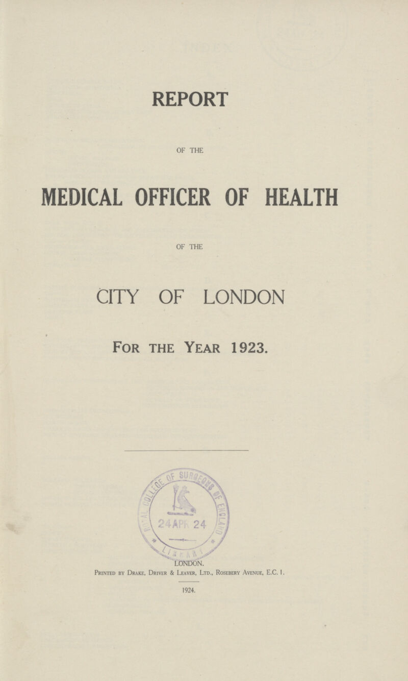 REPORT OF THE MEDICAL OFFICER OF HEALTH OF THE CITY OF LONDON For the Year 1923. LONDON. Printed by Drake, Driver & Leaver, Ltd., Rosebery Avenue, E.C. 1. 1924.