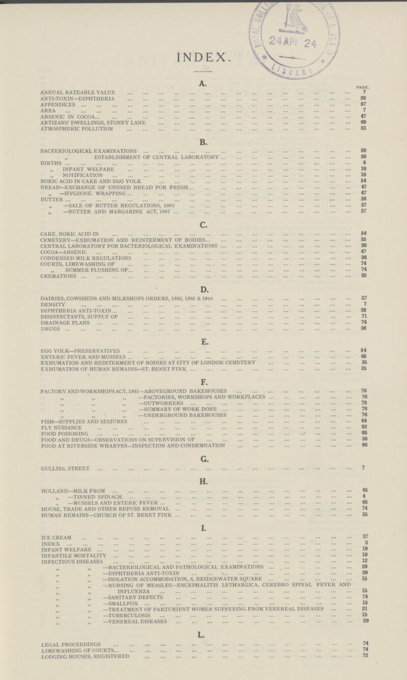 index. A. page. ANNUAL RATEABLE VALUE 7 ANTI-TOXIN—DIPHTHERIA 20 APPENDICES 87 AREA 7 ARSENIC IN COCOA 47 ARTIZANS' DWELLINGS, STONEY LANE 69 ATMOSPHERIC POLLUTION 33 B. BACTERIOLOGICAL EXAMINATIONS 20 ESTABLISHMENT OF CENTRAL LABORATORY 20 BIRTHS 8 INFANT WELFARE 10 NOTIFICATION 10 BORIC ACID IN CAKE AND EGG YOLK 54 BREAD—EXCHANGE OF UNUSED BREAD FOR FRESH 47 „ —HYGIENIC WRAPPING 47 BUTTER 36 „ —SALE OF BUTTER REGULATIONS, 1902 37 —BUTTER AND MARGARINE ACT, 1907 37 c. CAKE, BORIC ACID IN 54 CEMETERY—EXHUMATION AND REINTERMENT OF BODIES 35 CENTRAL LABORATORY FOR BACTERIOLOGICAL EXAMINATIONS 20 COCOA—ARSENIC 47 CONDENSED MILK REGULATIONS 36 COURTS, LIMEWASHING OF 74 „ SUMMER FLUSHING OF 74 „ CREMATIONS 35 D. DAIRIES, COWSHEDS AND MILKSHOPS ORDERS, 1885, 1880 & 1899 37 DENSITY 7 DIPHTHERIA ANTI-TOXIN 20 DISINFECTANTS, SUPPLY OF 71 DRAINAGE PLANS 74 DRUGS 36 E. EGG YOLK—PRESERVATIVES 54 ENTERIC FEVER AND MUSSELS 65 EXHUMATION AND REINTERMENT OF BODIES AT CITY OF LONDON CEMETERY 35 EXHUMATION OF HUMAN REMAINS—ST. BENET FINK 35 F. FACTORY AND WORKSHOPS ACT, 1901—ABOVEGROUND BAKEHOUSES 76 „ „ —FACTORIES, WORKSHOPS AND WORKPLACES 76 „ „ „—OUTWORKERS 78 „ „ „—SUMMARY OF WORK DONE 76 „ „ „—UNDERGROUND BAKEHOUSES 76 FISH—SUPPLIES AND SEIZURES 64 FLY NUISANCE 82 FOOD POISONING 65 FOOD AND DRUGS—OBSERVATIONS ON SUPERVISION OF 36 FOOD AT RIVERSIDE WHARVES—INSPECTION AND CONDEMNATION 66 G. GULLIES, STREET 7 H. HOLLAND—MILK FROM 45 „ —TINNED SPINACH 4 —MUSSELS AND ENTERIC FEVER 65 HOUSE, TRADE AND OTHER REFUSE REMOVAL 74 HUMAN REMAINS—CHURCH OF ST. BENET FINK 35 I. ICE CREAM 37 INDEX 3 INFANT WELFARE 10 INFANTILE MORTALITY 10 INFECTIOUS DISEASES 12 „ „ —BACTERIOLOGICAL AND PATHOLOGICAL EXAMINATIONS 20 „ „ —DIPHTHERIA ANTI-TOXIN 20 „ „ —ISOLATION ACCOMMODATION, 6, BRIDGEWATER SQUARE 15 „ „ —NURSING OF MEASLES—ENCEPHALITIS LETHARGICA, CEREBRO SPINAL FEVER AND INFLUENZA 15 „ „—SANITARY DEFECTS 74 „ „ —SMALLPOX 15 „ „ —TREATMENT OF PARTURIENT WOMEN SUFFERING FROM VENEREAL DISEASES 21 „ „ —TUBERCULOSIS 15 „ „—VENEREAL DISEASES 20 L. LEGAL PROCEEDINGS 74 LIMEWASHING OF COURTS 74 LODGING HOUSES, REGISTERED0 72