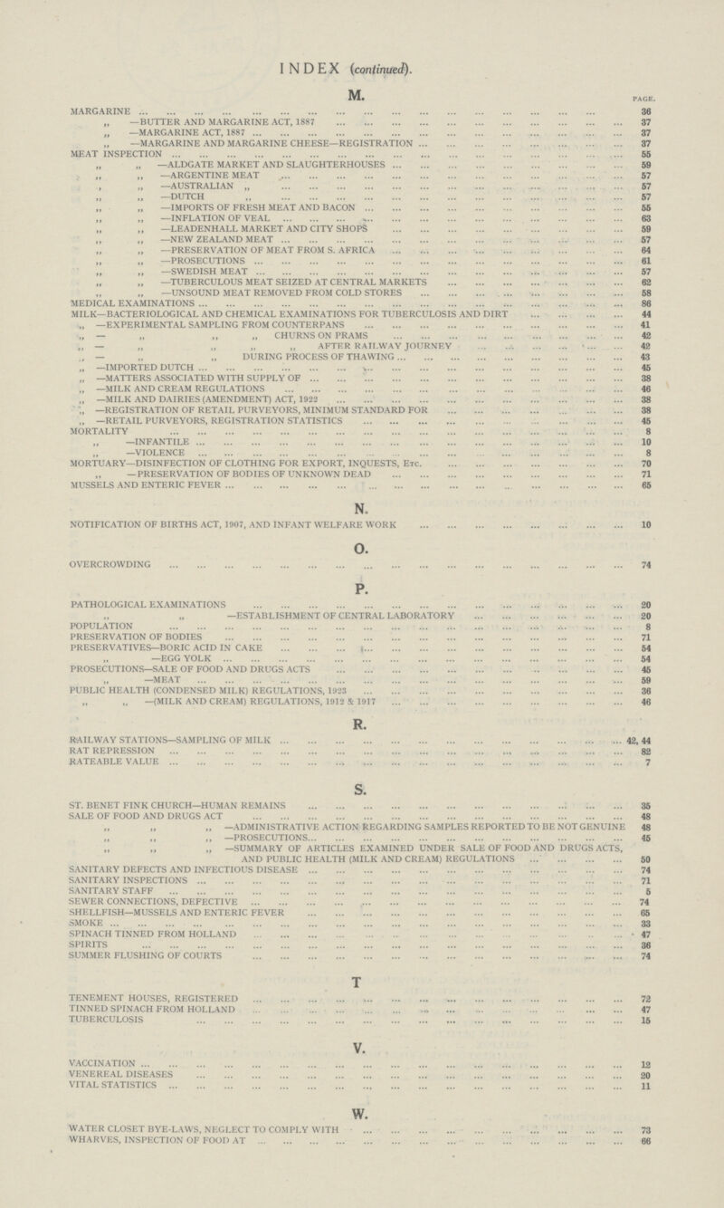 INDEX (continued). M. PAGE. MARGARINE 36 „ —BUTTER AND MARGARINE ACT, 1887 37 „ —MARGARINE ACT, 1887 37 „ —MARGARINE AND MARGARINE CHEESE—REGISTRATION 37 MEAT INSPECTION 55 „ „ —ALDGATE MARKET AND SLAUGHTERHOUSES 59 ,, ,, —ARGENTINE MEAT 57 ,, ,, —AUSTRALIAN „ 57 ,, ,, —DUTCH ,, 57 ,, ,, —IMPORTS OF FRESH MEAT AND BACON 55 ,, ,, —INFLATION OF VEAL 63 „ ,, —LEADEN HALL MARKET AND CITY SHOPS 59 ,, ,, —NEW ZEALAND MEAT 57 ,, ,, —PRESERVATION OF MEAT FROM S. AFRICA 64 „ „ —PROSECUTIONS 61 ,, ,, —SWEDISH MEAT 57 ,, ,, —TUBERCULOUS MEAT SEIZED AT CENTRAL MARKETS 62 ,, ,, —UNSOUND MEAT REMOVED FROM COLD STORES 58 MEDICAL EXAMINATIONS 86 MILK—BACTERIOLOGICAL AND CHEMICAL EXAMINATIONS FOR TUBERCULOSIS AND DIRT 44 „ —EXPERIMENTAL SAMPLING FROM COUNTERPANS 41 „ — „ ,, „ CHURNS ON PRAMS 42 „ — „ „ „ „ AFTER RAILWAY JOURNEY 42 — „ „ DURING PROCESS OF THAWING 43 „ —IMPORTED DUTCH 45 „ —MATTERS ASSOCIATED WITH SUPPLY OF 38 „ —MILK AND CREAM REGULATIONS 46 „ —MILK AND DAIRIES (AMENDMENT) ACT, 1922 38 ,, —REGISTRATION OF RETAIL PURVEYORS, MINIMUM STANDARD FOR 38 ,, —RETAIL PURVEYORS, REGISTRATION STATISTICS 45 MORTALITY 8 ,, —INFANTILE 10 ,, VIOLENCE 8 MORTUARY—DISINFECTION OF CLOTHING FOR EXPORT, INQUESTS, ETC 70 „ —PRESERVATION OF BODIES OF UNKNOWN DEAD 71 MUSSELS AND ENTERIC FEVER 65 N. NOTIFICATION OF BIRTHS ACT, 1907, AND INFANT WELFARE WORK 10 O. OVERCROWDING 74 P. PATHOLOGICAL EXAMINATIONS 20 ,, ,, ESTABLISH OF CENTRAL LABORATORY POPULATION 8 PRESERVATION OF BODIES 71 PRESERVATIVES—BORIC ACID IN CAKE 54 ,, -EGG YOLK 54 PROSECUTIONS—SALE OF FOOD AND DRUGS ACTS 45 ,,-MEAT PUBLIC HEALTH (CONDENSED MILK) REGULATIONS, 1923 36 ,, ,, -MILK AND CREAM) REGULATIONS, 1912 & 1917 46 R. RAILWAY STATIONS—SAMPLING OF MILK 42,44 RAT REPRESSION 82 RATEABLE VALUE 7 s. ST. BENET FINK CHURCH—HUMAN REMAINS 35 SALE OF FOOD AND DRUGS ACT 48 „ ,, ,, —ADMINISTRATIVE ACTION REGARDING SAMPLES REPORTED TO BE NOT GENUINE 48 ,, ,, ,, —PROSECUTIONS 45 „ ,, ,, —SUMMARY OF ARTICLES EXAMINED UNDER SALE OF FOOD AND DRUGS ACTS, AND PUBLIC HEALTH (MILK AND CREAM) REGULATIONS 50 SANITARY DEFECTS AND INFECTIOUS DISEASE 74 SANITARY INSPECTIONS 71 SANITARY STAFF 5 SEWER CONNECTIONS, DEFECTIVE 74 SHELLFISH—MUSSELS AND ENTERIC FEVER 65 SMOKE 33 SPINACH TINNED FROM HOLLAND • 47 SPIRITS 36 SUMMER FLUSHING OF COURTS 74 T TENEMENT HOUSES, REGISTERED 72 TINNED SPINACH FROM HOLLAND 47 TUBERCULOSIS 15 V. VACCINATION 12 VENEREAL DISEASES 20 VITAL STATISTICS 11 w. WATER CLOSET BYE-LAWS, NEGLECT TO COMPLY WITH 73 WHARVES, INSPECTION OF FOOD AT 66