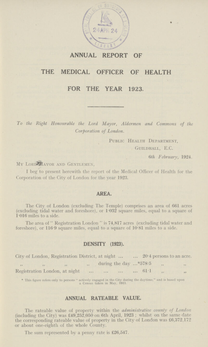annual report of the medical officer of health for the year 1923. To the Right Honourable the Lord Mayor, Aldermen and Commons of the Corporation of London. Public Health Department, Guildhall, E.C. 6th February, 1924. My Lord Mayor and Gentlemen, I beg to present herewith the report of the Medical Officer of Health for the Corporation of the City of London for the year 1923. AREA. The City of London (excluding The Temple) comprises an area of 661 acres (excluding tidal water and foreshore), or 1.032 square miles, equal to a square of 1.016 miles to a side. The area of Registration London is 74,817 acres (excluding tidal water and foreshore), or 116.9 square miles, equal to a square of 10.81 miles to a side. DENSITY (1923). City of London, Registration District, at night 20.4 persons to an acre. „ „ „ „ during the day *578.5 „ „ Registration London, at night 61.1 ,, „ * This figure refers only to persons actively engaged in the City during the daytime, and is based upon a Census taken in May, 1911. ANNUAL RATEABLE VALUE. The rateable value of property within the administrative county of London (including the City) was £49,252,050 on 6th April, 1923; whilst on the same date the corresponding rateable value of property in the City of London was £6,372,172 or about one-eighth of the whole County. The sum represented by a penny rate is £26,547.