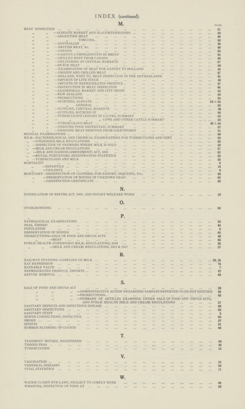 INDEX (continued). M. page. MEAT INSPECTION 31 „ ,, —ALDGATE MARKET AND SLAUGHTERHOUSES 52 „ ,, —ARGENTINE MEAT 49 ,, ,, ,,TONGUES 56 ,, ,, —AUSTRALIAN „ 49 ,, ,, —BRITISH MEAT, &c. 49 ,, ,, —CANADA 50 ,, ,, —CASEOUS LYMPHADENITIS IN SHEEP 43 „ „ —CHILLED BEEF FROM CANADA 44 ,, ,, —DELIVERIES AT CENTRAL MARKETS 57 ,, ,, —DUTCH MEAT 50 „ „ —EXAMINATION OF MEAT FOR EXPORT TO HOLLAND 45 „ „ —FROZEN AND CHILLED MEAT 47 ,, ,, —HOLLAND, VISIT TO, MEAT INSPECTION IN THE NETHERLANDS 45 ,, ,, —IMPORTS OF LIVE STOCK 48 „ „ —IMPORTS OF REFRIGERATED PRODUCE 47 ,, ,, —INSTRUCTION IN MEAT INSPECTION 46 ,, ,, —LEADENHALL MARKET AND CITY SHOPS 52 ,, ,, —NEW ZEALAND 50 ,, ,, —PROSECUTIONS 55 ,, ,, —SEIZURES, ALDGATE 54 & 55 ,, „ „ GENERAL 56 ,, ,, —SUPPLIES, CENTRAL MARKETS 48 ,, ,, —SUPPLIES, SOURCES OF 48 ,, ,, —TUBERCULOUS LESIONS IN CALVES, SUMMARY 53 ,, ,, — „ „ „ COWS AND OTHER CATTLE SUMMARY 54 ,, ,, —TUBERCULOUS MEAT 46 &t 56 ,, ,, —UNSOUND FOOD DESTROYED, SUMMARY 57 ,, ,, —UNSOUND MEAT REMOVED FROM COLD STORES 51 MEDICAL EXAMINATIONS 80 MILK—BACTERIOLOGICAL AND CHEMICAL EXAMINATIONS FOR TUBERCULOSIS AND DIRT 32 ,, —CONDENSED MILK REGULATIONS 35 ,, —INSPECTION OF PREMISES WHERE MILK IS SOLD 32 „ —MILK AND CREAM REGULATIONS 37 „ —MILK AND DAIRIES (AMENDMENT) ACT, 1922 32 „ —RETAIL PURVEYORS, REGISTRATION STATISTICS 32 „ —TUBERCULOSIS AND MILK 35 MORTALITY 8 ,, —INFANTILE 10 ,, —VIOLENCE 8 MORTUARY—DISINFECTION OF CLOTHING FOR EXPORT, INQUESTS, Etc. 62 ,, —PRESERVATION OF BODIES OF UNKNOWN DEAD 63 ,, —DISINFECTION CERTIFICATE 62 N. NOTIFICATION OF BIRTHS ACT, 1907, AND INFANT WELFARE WORK 10 o. OVERCROWDING 66 P. PATHOLOGICAL EXAMINATIONS 22 PEAS, TINNED 43 POPULATION 8 PRESERVATION OF BODIES 63 PROSECUTIONS—SALE OF FOOD AND DRUGS ACTS 43 ,, —MEAT 55 PUBLIC HEALTH (CONDENSED MILK) REGULATIONS, 1923 35 ,, ,, —(MILK AND CREAM) REGULATIONS, 1912 & 1917 37 R. RAILWAY STATIONS—SAMPLING OF MILK 33,35 RAT REPRESSION 75 RATEABLE VALUE 7 REFRIGERATED PRODUCE, IMPORTS 47 REFUSE REMOVAL 66 s. SALE OF FOOD AND DRUGS ACT 36 „ „ „ —ADMINISTRATIVE ACTION REGARDING SAMPLES REPORTED TO BE NOT GENUINE 36 ,, —PROSECUTIONS 43 ,, ,, „ —SUMMARY OF ARTICLES EXAMINED UNDER SALE OF FOOD AND DRUGS ACTS, AND PUBLIC HEALTH (MILK AND CREAM) REGULATIONS 37 SANITARY DEFECTS AND INFECTIOUS DISEASE 66 SANITARY INSPECTIONS 63 SANITARY STAFF 5 SEWER CONNECTIONS, DEFECTIVE 66 SMOKE 27 SPIRITS 31 SUMMER FLUSHING OF COURTS 66 T TENEMENT HOUSES, REGISTERED 64 TINNED PEAS 43 TUBERCULOSIS 15 V. VACCINATION 12 VENEREAL DISEASES 20 VITAL STATISTICS 11 w. WATER CLOSET BYE-LAWS, NEGLECT TO COMPLY WITH 65 WHARVES, INSPECTION OF FOOD AT 59