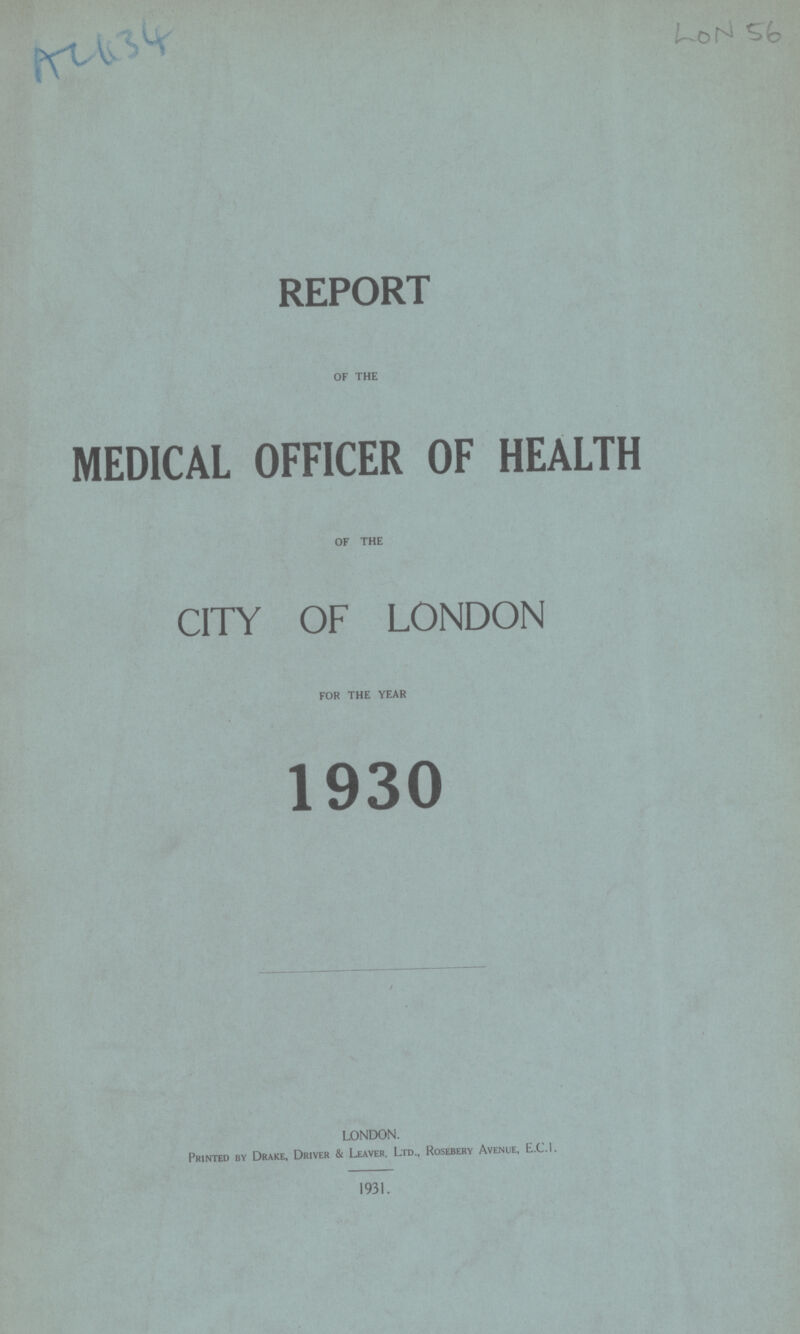 AC 634 LON 56 REPORT OF THE MEDICAL OFFICER OF HEALTH OF THE CITY OF LONDON FOR THE YEAR 1930 LONDON. Printed bv Drake, Driver & Leaver, Ltd., Rosebery Avenue, E.C.I. 1931.