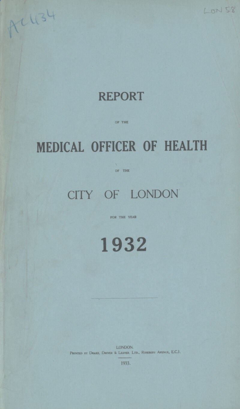 AC 434 LON 58 REPORT OF THE MEDICAL OFFICER OF HEALTH OF THE CITY OF LONDON FOR THE YEAR 1932 LONDON. Printed by Drake, Driver & Leaver Ltd., Rosebery Avenue, E.C.1. 1933.