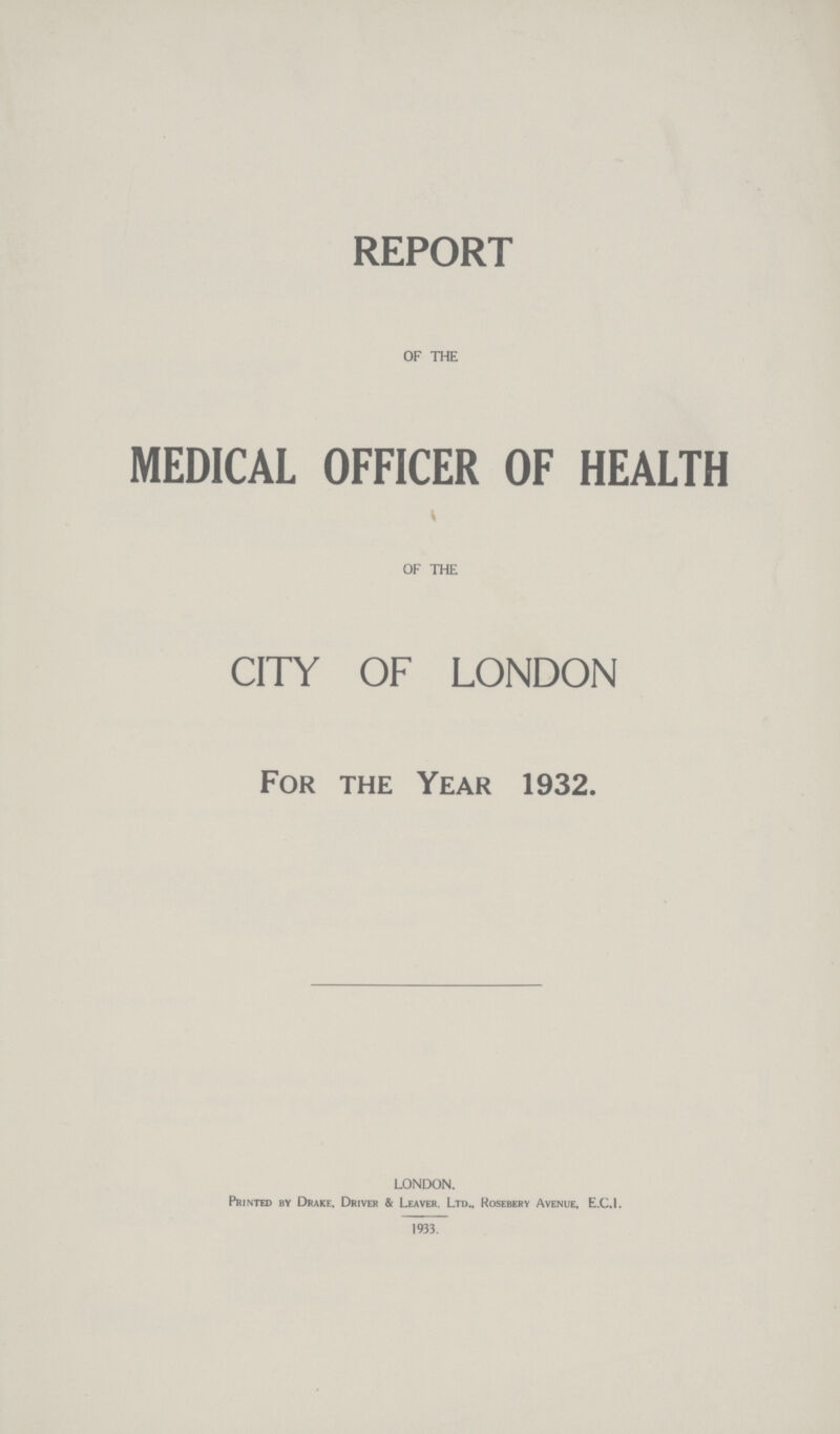REPORT OF THE MEDICAL OFFICER OF HEALTH OF THE CITY OF LONDON For the Year 1932. LONDON. Printed by Drake, Driver & Leaver. Ltd., Rosebery Avenue, E.C.1. 1933.