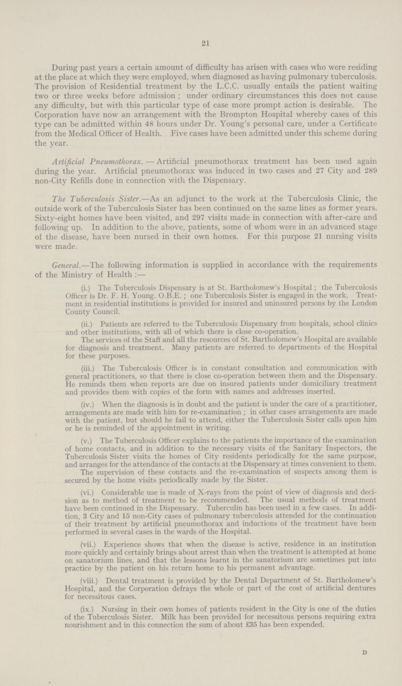 21 During past years a certain amount of difficulty has arisen with cases who were residing at the place at which they were employed, when diagnosed as having pulmonary tuberculosis. The provision of Residential treatment by the L.C.C. usually entails the patient waiting two or three weeks before admission; under ordinary circumstances this does not cause any difficulty, but with this particular type of case more prompt action is desirable. The Corporation have now an arrangement with the Brompton Hospital whereby cases of this type can be admitted within 48 hours under Dr. Young's personal care, under a Certificate from the Medical Officer of Health. Five cases have been admitted under this scheme during the year. Artificial Pneumothorax.—Artificial pneumothorax treatment has been used again during the year. Artificial pneumothorax was induced in two cases and 27 City and 289 non-City Refills done in connection with the Dispensary. The Tuberculosis Sister.—As an adjunct to the work at the Tuberculosis Clinic, the outside work of the Tuberculosis Sister has been continued on the same lines as former years. Sixty-eight homes have been visited, and 297 visits made in connection with after-care and following up. In addition to the above, patients, some of whom were in an advanced stage of the disease, have been nursed in their own homes. For this purpose 21 nursing visits were made. General.—The following information is supplied in accordance with the requirements of the Ministry of Health:— (i.) The Tuberculosis Dispensary is at St. Bartholomew's Hospital; the Tuberculosis Officer is Dr. F. H. Young. O.B.E.; one Tuberculosis Sister is engaged in the work. Treat ment in residential institutions is provided for insured and uninsured persons by the London County Council. (ii.) Patients are referred to the Tuberculosis Dispensary from hospitals, school clinics and other institutions, with all of which there is close co-operation. The services of the Staff and all the resources of St. Bartholomew's Hospital are available for diagnosis and treatment. Many patients are referred to departments of the Hospital for these purposes. (iii.) The Tuberculosis Officer is in constant consultation and communication with general practitioners, so that there is close co-operation between them and the Dispensary. He reminds them when reports are due on insured patients under domiciliary treatment and provides them with copies of the form with names and addresses inserted. (iv.) When the diagnosis is in doubt and the patient is under the care of a practitioner, arrangements are made with him for re-examination ; in other cases arrangements are made with the patient, but should he fail to attend, either the Tuberculosis Sister calls upon him or he is reminded of the appointment in writing. (v.) The Tuberculosis Officer explains to the patients the importance of the examination of home contacts, and in addition to the necessary visits of the Sanitary Inspectors, the Tuberculosis Sister visits the homes of City residents periodically for the same purpose, and arranges for the attendance of the contacts at the Dispensary at times convenient to them. The supervision of these contacts and the re-examination of suspects among them is secured by the home visits periodically made by the Sister. (vi.) Considerable use is made of X-rays from the point of view of diagnosis and deci sion as to method of treatment to be recommended. The usual methods of treatment have been continued in the Dispensary. Tuberculin has been used in a few cases. In addi tion, 3 City and 15 non-City cases of pulmonary tuberculosis attended for the continuation of their treatment by artificial pneumothorax and inductions of the treatment have been performed in several cases in the wards of the Hospital. (vii.) Experience shows that when the disease is active, residence in an institution more quickly and certainly brings about arrest than when the treatment is attempted at home on sanatorium lines, and that the lessons learnt in the sanatorium are sometimes put into practice by the patient on his return home to his permanent advantage. (viii.) Dental treatment is provided by the Dental Department of St. Bartholomew's Hospital, and the Corporation defrays the whole or part of the cost of artificial dentures for necessitous cases. (ix.) Nursing in their own homes of patients resident in the City is one of the duties of the Tuberculosis Sister. Milk has been provided for necessitous persons requiring extra nourishment and in this connection the sum of about £35 has been expended. d