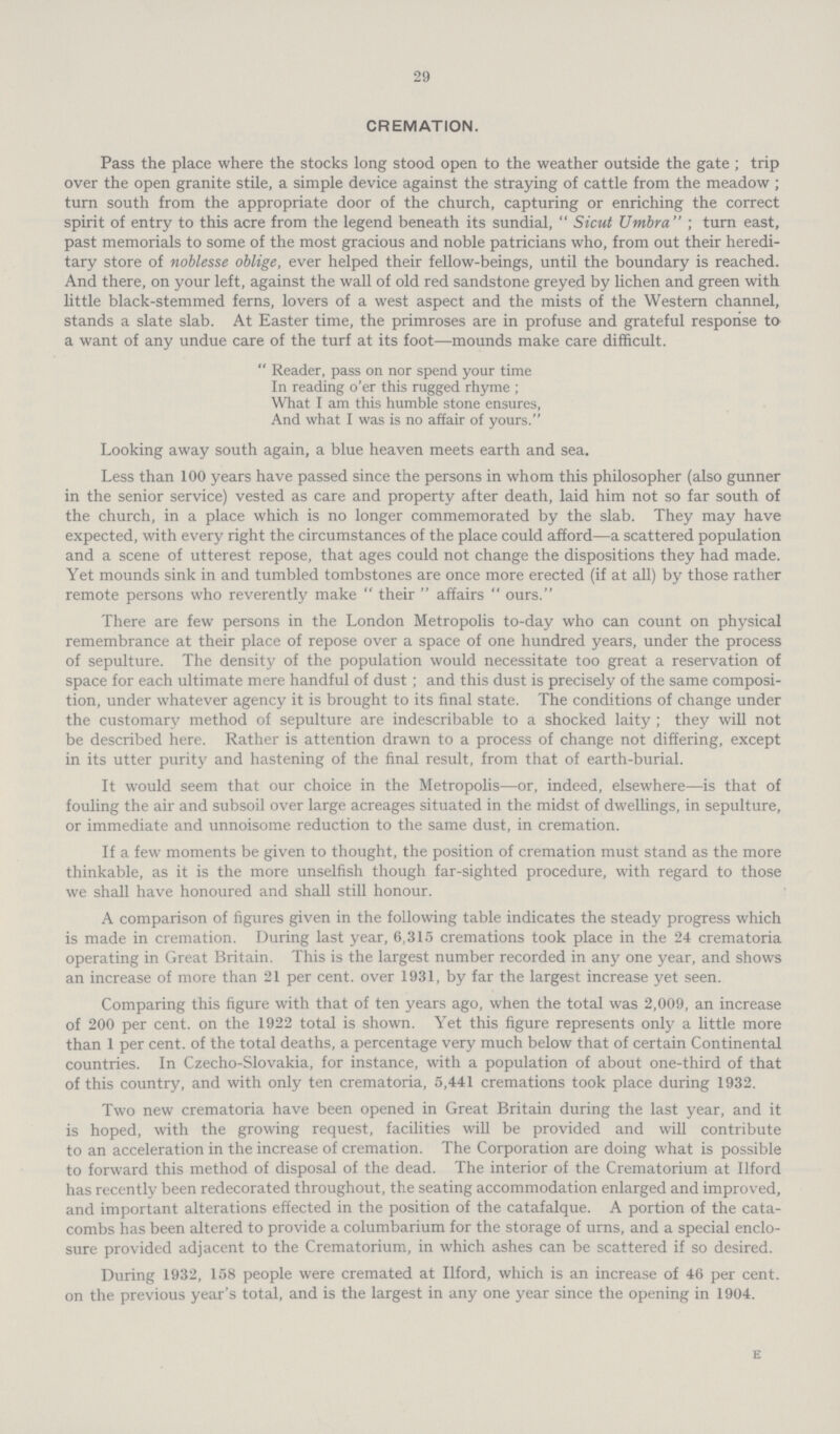 29 CREMATION. Pass the place where the stocks long stood open to the weather outside the gate; trip over the open granite stile, a simple device against the straying of cattle from the meadow; turn south from the appropriate door of the church, capturing or enriching the correct spirit of entry to this acre from the legend beneath its sundial, Sicut Umbra; turn east, past memorials to some of the most gracious and noble patricians who, from out their heredi tary store of noblesse oblige, ever helped their fellow-beings, until the boundary is reached. And there, on your left, against the wall of old red sandstone greyed by lichen and green with little black-stemmed ferns, lovers of a west aspect and the mists of the Western channel, stands a slate slab. At Easter time, the primroses are in profuse and grateful response to a want of any undue care of the turf at its foot—mounds make care difficult.  Reader, pass on nor spend your time In reading o'er this rugged rhyme ; What I am this humble stone ensures, And what I was is no affair of yours. Looking away south again, a blue heaven meets earth and sea. Less than 100 years have passed since the persons in whom this philosopher (also gunner in the senior service) vested as care and property after death, laid him not so far south of the church, in a place which is no longer commemorated by the slab. They may have expected, with every right the circumstances of the place could afford—a scattered population and a scene of utterest repose, that ages could not change the dispositions they had made. Yet mounds sink in and tumbled tombstones are once more erected (if at all) by those rather remote persons who reverently make their affairs ours. There are few persons in the London Metropolis to-day who can count on physical remembrance at their place of repose over a space of one hundred years, under the process of sepulture. The density of the population would necessitate too great a reservation of space for each ultimate mere handful of dust; and this dust is precisely of the same composi tion, under whatever agency it is brought to its final state. The conditions of change under the customary method of sepulture are indescribable to a shocked laity ; they will not be described here. Rather is attention drawn to a process of change not differing, except in its utter purity and hastening of the final result, from that of earth-burial. It would seem that our choice in the Metropolis—or, indeed, elsewhere—is that of fouling the air and subsoil over large acreages situated in the midst of dwellings, in sepulture, or immediate and unnoisome reduction to the same dust, in cremation. If a few moments be given to thought, the position of cremation must stand as the more thinkable, as it is the more unselfish though far-sighted procedure, with regard to those we shall have honoured and shall still honour. A comparison of figures given in the following table indicates the steady progress which is made in cremation. During last year, 6,315 cremations took place in the 24 crematoria operating in Great Britain. This is the largest number recorded in any one year, and shows an increase of more than 21 per cent, over 1931, by far the largest increase yet seen. Comparing this figure with that of ten years ago, when the total was 2,009, an increase of 200 per cent, on the 1922 total is shown. Yet this figure represents only a little more than 1 per cent, of the total deaths, a percentage very much below that of certain Continental countries. In Czecho-Slovakia, for instance, with a population of about one-third of that of this country, and with only ten crematoria, 5,441 cremations took place during 1932. Two new crematoria have been opened in Great Britain during the last year, and it is hoped, with the growing request, facilities will be provided and will contribute to an acceleration in the increase of cremation. The Corporation are doing what is possible to forward this method of disposal of the dead. The interior of the Crematorium at Ilford has recently been redecorated throughout, the seating accommodation enlarged and improved, and important alterations effected in the position of the catafalque. A portion of the cata combs has been altered to provide a columbarium for the storage of urns, and a special enclo sure provided adjacent to the Crematorium, in which ashes can be scattered if so desired. During 1932, 158 people were cremated at Ilford, which is an increase of 46 per cent, on the previous year's total, and is the largest in any one year since the opening in 1904. E