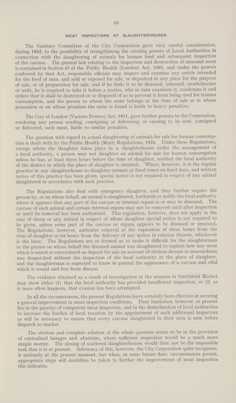 43 MEAT INSPECTIONS AT SLAUGHTERHOUSES. The Sanitary Committee of the City Corporation gave very careful consideration, during 1932, to the possibility of strengthening the existing powers of Local Authorities in connection with the slaughtering of animals for human food and subsequent inspection of the carcase. The general law relating to the inspection and destruction of unsound meat is contained in Section 47 of the Public Health (London) Act, 1891, and under the powers conferred by that Act, responsible officials may inspect and examine any article intended for the food of man, and sold or exposed for sale, or deposited in any place for the purpose of sale, or of preparation for sale, and if he finds it to be diseased, unsound, unwholesome or unfit, he is required to take it before a justice, who in turn examines it, condemns it and orders that it shall be destroyed or so disposed of as to prevent it from being used for human consumption, and the person to whom the same belongs at the time of sale or in whose possession or on whose premises the same is found is liable to heavy penalties. The City of London (Various Powers) Act, 1911, gave further powers to the Corporation, rendering any person sending, consigning or delivering, or causing to be sent, consigned or delivered, such meat, liable to similar penalties. The question with regard to actual slaughtering of animals for sale for human consump tion is dealt with by the Public Health (Meat) Regulations, 1924. Under these Regulations, except where the slaughter takes place in a slaughterhouse under the management of a local authority, a person may not slaughter an animal for sale for human consumption unless he has, at least three hours before the time of slaughter, notified the local authority of the district in which the place of slaughter is situated. Where, however, it is the regular practice in any slaughterhouse to slaughter animals at fixed times on fixed days, and written notice of this practice has been given, special notice is not required in respect of any animal slaughtered in accordance with such practice. The Regulations also deal with emergency slaughter, and they further require the person by, or on whose behalf, an animal is slaughtered, forthwith to notify the local authority where it appears that any part of the carcase or internal organs is or may be diseased. The carcase of such animal and certain internal organs may not be removed until after inspection or until its removal has been authorised. This regulation, however, does not apply in the case of sheep or any animal in respect of whose slaughter special notice is not required to be given, unless some part of the carcase or organs appears to be diseased or unsound. The Regulations, however, authorise removal at the expiration of three hours from the time of slaughter or six hours from the delivery of any notice in relation thereto, whichever is the later. The Regulations are so framed as to make it difficult for the slaughterman or the person on whose behalf the diseased animal was slaughtered to explain how any meat which is seized or surrendered on deposit for sale on account of obvious disease or unsoundness was despatched without the inspection of the local authority at the place of slaughter, and the slaughterman is expected to know in general the appearance of a carcase and offal which is sound and free from disease. The evidence obtained as a result of investigation in the seizures in Smithfield Market may show either (1) that the local authority has provided insufficient inspection, or (2) as it more often happens, that evasion has been attempted. In all the circumstances, the present Regulations have certainly been effective in securing a general improvement in meat inspection conditions. Their limitation, however, at present lies in the paucity of competent meat inspectors, and in the disinclination of local authorities to increase the burden of local taxation by the appointment of such additional inspectors as will be necessary to ensure that every carcase slaughtered in their area is seen before dispatch to market. The obvious and complete solution of the whole question seems to be in the provision of centralised lairages and abattoirs, where sufficient inspection would be a much more simple matter. The closing of scattered slaughterhouses would then not be the impossible task that it is at present. Advocacy of this, however, the City Corporation quite recognises, is untimely at the present moment, but when, at some future date, circumstances permit, appropriate steps will doubtless be taken to further the improvement of meat inspection this indicates.