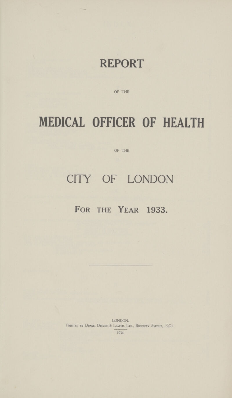 REPORT OF THE MEDICAL OFFICER OF HEALTH OF THE CITY OF LONDON For the Year 1933. LONDON. Printed by Drake, Driver & Leaver, Ltd., Rosebery Avenue, E.C.I 1934.